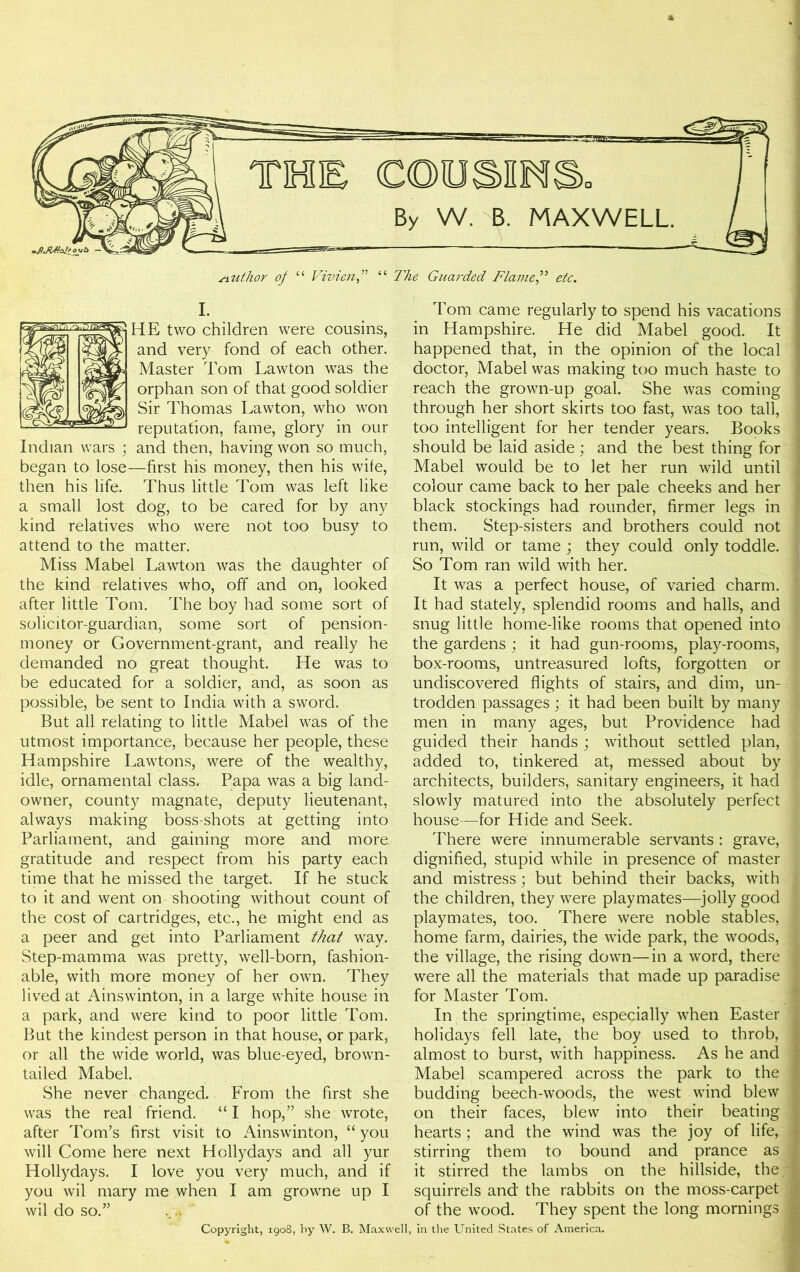 } I. HE two children were cousins, and very fond of each other. Master Tom Lawton was the orphan son of that good soldier Sir Thomas Lawton, who won reputation, fame, glory in our Indian wars ; and then, having won so much, began to lose—first his money, then his wife, then his life. Thus little Tom was left like a small lost dog, to be cared for by any kind relatives who were not too busy to attend to the matter. Miss Mabel Lawton was the daughter of the kind relatives who, off and on, looked after little Tom. The boy had some sort of solicitor-guardian, some sort of pension- money or Government-grant, and really he demanded no great thought. He was to be educated for a soldier, and, as soon as possible, be sent to India with a sword. But all relating to little Mabel was of the utmost importance, because her people, these Hampshire Lawtons, were of the wealthy, idle, ornamental class, Papa was a big land- owner, county magnate, deputy lieutenant, always making boss-shots at getting into Parliament, and gaining more and more, gratitude and respect from his party each time that he missed the target. If he stuck to it and went on shooting without count of the cost of cartridges, etc., he might end as a peer and get into Parliament that way. Step-mamma was pretty, well-born, fashion- able, with more money of her own. They lived at Ainswinton, in a large white house in a park, and were kind to poor little Tom. But the kindest person in that house, or park, or all the wide world, was blue-eyed, brown- tailed Mabel. She never changed. From the first she was the real friend. “I hop,” she wrote, after Tom’s first visit to Ainswinton, “ you will Come here next Hollydays and all yur Hollydays. I love you very much, and if you wil mary me when I am growne up I wil do so.” Tom came regularly to spend his vacations in Hampshire. He did Mabel good. It j happened that, in the opinion of the local | doctor, Mabel was making too much haste to 1 reach the grown-up goal. She was coming 1 through her short skirts too fast, was too tall, j too intelligent for her tender years. Books 1 should be laid aside ; and the best thing for Mabel would be to let her run wild until ; colour came back to her pale cheeks and her black stockings had rounder, firmer legs in them. Step-sisters and brothers could not run, wild or tame ; they could only toddle. . So Tom ran wild with her. It was a perfect house, of varied charm. It had stately, splendid rooms and halls, and | snug little home-like rooms that opened into the gardens ; it had gun-rooms, play-rooms, box-rooms, untreasured lofts, forgotten or undiscovered flights of stairs, and dim, un- trodden passages; it had been built by many men in many ages, but Providence had guided their hands; without settled plan, added to, tinkered at, messed about by architects, builders, sanitary engineers, it had slowly matured into the absolutely perfect house—for Hide and Seek. There were innumerable servants : grave, i dignified, stupid while in presence of master and mistress; but behind their backs, with the children, they were playmates—jolly good 1 playmates, too. There were noble stables, I home farm, dairies, the wide park, the woods, 1 the village, the rising down—in a word, there 1 were all the materials that made up paradise I for Master Tom. In the springtime, especially when Easter f holidays fell late, the boy used to throb, almost to burst, with happiness. As he and Mabel scampered across the park to the 1 budding beech-woods, the west wind blew on their faces, blew into their beating hearts; and the wind was the joy of life, 1 stirring them to bound and prance as J it stirred the lambs on the hillside, the. I squirrels and the rabbits on the moss-carpet 1 of the wood. They spent the long mornings a Copyright, 1908, by W. B. Maxwell, in the United States of America.