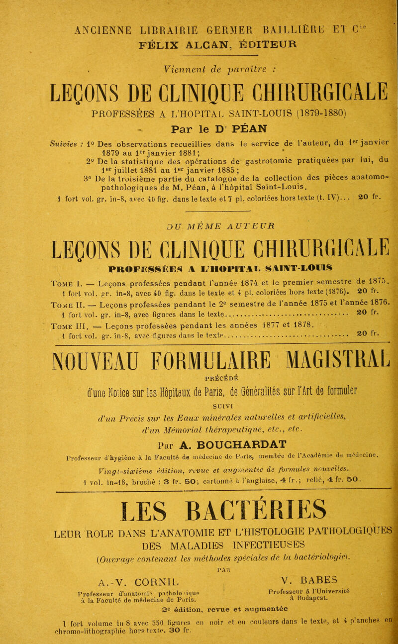 ANCIENNE LIBRAIRIE GERMER BAILLIÈRE ET C'' FÉLIX ALCAN, ÉDITEUR Viennent de paraître : LEÇONS DE CLINIQEE CHIRURGICALE PROFESSÉES A L’HOPITAL SAINT-LOUIS (1879-1880) Par le PÉAN Suivies : Des observations recueillies dans le service de l’auteur, du pr janvier 1879 au l®'’janvier 1881; 2° De la statistique des opérations de gastrotomie pratiquées par lui, du 1er juillet 1881 au janvier 1885 ; 3° De la troisième partie du catalogue de la collection des pièces anatomo- pathologiques de M. Péan, à l’hôpital Saint-Louis. 1 fort vol. gr. in-8, avec 4ü fig. dans le texte et 7 pl. coloriées hors texte (t. IV)... 20 fr. DU MÊME AUTEUR LEÇONS DE CLINIQUE CHIRURGICALE PROFESSÉES A li’HOPlTAïi SAIMT-EOIJIS Tome I. — Leçons professées pendant l’année 1874 et le premier semestre de 1875. 1 fort vol. gr. in-8, avec 40 fig. dans le texte et 4 pl. coloriées hors texte (1876). 20 fr. Toaie TI. — Leçons professées pendant le 2® semestre de l’année 1875 et l’année 1876, 1 fort vol. gr. in-8, avec figures dans le texte. • • • ^0 fr. Tome III. — Leçons professées pendant les années 1877 et 1878. 1 fort vol. gr. in-8, avec figures dans le texte 20 fr. NOUVEAU FORMULAIRE MAGISTRAL PRÉCÉDÉ d'une Noiice sur les Hôpitaux de Paris, de Généralités sur l'Art de formuler SUIVI d^un Précis sur les Eaux minérales naturelles et artificielles, cVun Mémorial thérapeutique, etc., etc. Par A. BOUGHARDAT Professeur d’hygiène à la Faculté de médecine de P^ris, membre de l’Académie de médecine. Vin g (sixième édition, revue et augmentée de formules nouvelles. 1 vol. in-18, broché : 3 fr. 50; cartonné à l’anglaise, 4 fr.; relié, 4 fr. 50. LES BACTÉRIES LEUR ROLE DANS L’ANATOMIE ET L’HISTOLOGIE PATHOLOGIQUES DES MALADIES INFECTIEUSES (Ouvrage contenant les méthodes spéciales de la bactériologie). : PAR A.-V. CORNIL : V. RARES Professeur d’anatomie patholo nque ! Professer^ à 1 Université g à la Faculté de médecine de Paris. a Budapest. :j 3e édition, revue et augmentée - I fort volume in 8 avec 350 figures en noir et en couleurs dans le texte, et 4 p’anches en ^ chromo-lithographie hors texte. 30 fr. ^