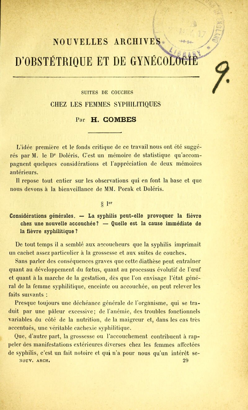 D’OBSTÉTRIQUE ET DE GYNÉCOL'OelE SUITES DE COUCHES CHEZ LES FEMMES SYPHILITIQUES Par H. COMBES L’idée première et le fonds critique de ce travail nous ont été suggé- rés par M. le D Doléris. C’est un mémoire de statistique qu’accom- pagnent quelques considérations et l’appréciation de deux mémoires antérieurs. II repose tout entier sur les observations qui en font la base et que nous devons à la bienveillance de MM. Porak et Doléris. § Considérations générales. — La syphilis peut-elle provoquer la fièvre chez une nouvelle accouchée ? — Quelle est la cause immédiate de la fièvre syphilitique ? De tout temps il a semblé aux accoucheurs que la syphilis imprimait un cachet assez particulier à la grossesse et aux suites de couches. Sans parler des conséquences graves que cette diathèse peut entraîner quant au développement du fœtus, quant au processus évolutif de l’œuf et quant à la marche de la gestation, dès que l’on envisage l’état géné- ral de la femme syphilitique, enceinte ou accouchée, on peut relever les faits suivants ; Presque toujours une déchéance générale de l’organisme, qui se tra- duit par une pâleur excessive; de l’anémie, des troubles fonctionnels variables du côté de la nutrition, de la maigreur et, dans les cas très accentués, une véritable cachexie syphilitique. Que, d’autre part, la grossesse ou raccouchement contribuent à rap- peler des manifestations extérieures diverses chez les femmes affectées de syphilis, c’est un fait notoire et qui n’a pour nous qu’un intérêt se- NOÜV. ARCH. 29