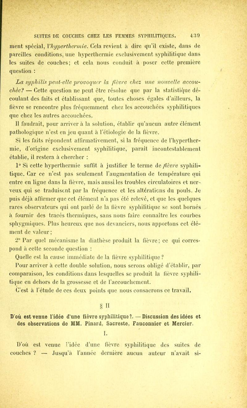 ment spécial, Vhyperthermie. Gela revient à dire (pi’il existe, dans de pareilles conditions, une hyperthermie exclusivement syphilitique dans les suites de couches; et cela nous conduit à poser cette première question : La syphilis peut-elle provoquer la ftevre chez une nouvelle accou^ chèe? — Cette question ne peut être résolue que par la statistique dé- coulant des faits et établissant que, toutes choses égales d’ailleurs, la fièvre se rencontre plus fréquemment chez les accouchées syphilitiques que chez les autres accouchées. 11 faudrait, pour arriver à la solution, établir qu’aucun autre élément pathologique n’est en jeu quant à l’étiologie de la fièvre. Si les faits répondent affirmativement, si la fréquence de l’hyperther- mie, d’origine exclusivement syphilitique, paraît incontestablement établie, il restera à chercher : 1° Si cette hyperthermie suffit à justifier le terme de fièvre syphili- tique. Car ce n’est pas seulement l’augmentation de température qui entre en ligne dans la fièvre, mais aussi les troubles circulatoires et ner - veux qui se traduisent par la fréquence et les altératicns du pouls, Je puis déjà affirmer que cet élément n’a pas été relevé, et que les quelques rares observateurs qui ont parlé de la fièvre syphilitique se sont bornés à fournir des tracés thermiques, sans nous faire connaître les coiu’bes sphygmiques. Plus heureux que nos devanciers, nous apportons cet élé- ment de valeur ; 2' Par quel mécanisme la diathèse produit la fièvre ; ce qui corres- pond à cette seconde question : Quelle est la cause immédiate de la fièvre syphilitique ? Pour arriver à cette double solution, nous serons obligé d’établir, par comparaison, les conditions dans lesquelles se produit la fièvre syphili- tique en dehors de la grossesse et de raccouchemcnt. C’est à l’étude de ces deux points que nous consacrons ce travail. § Il D’où est venue l’idée d’une fièvre syphilitique?. — Discussion des idées et des observations de MM. Pinard, Sacreste, Fauconnier et Mercier. I. D’où est venue l’idée d’une fièvre syphilitique des suites de couches ? — Jusqu’à l’année dernière aucun auteur n’avait si-