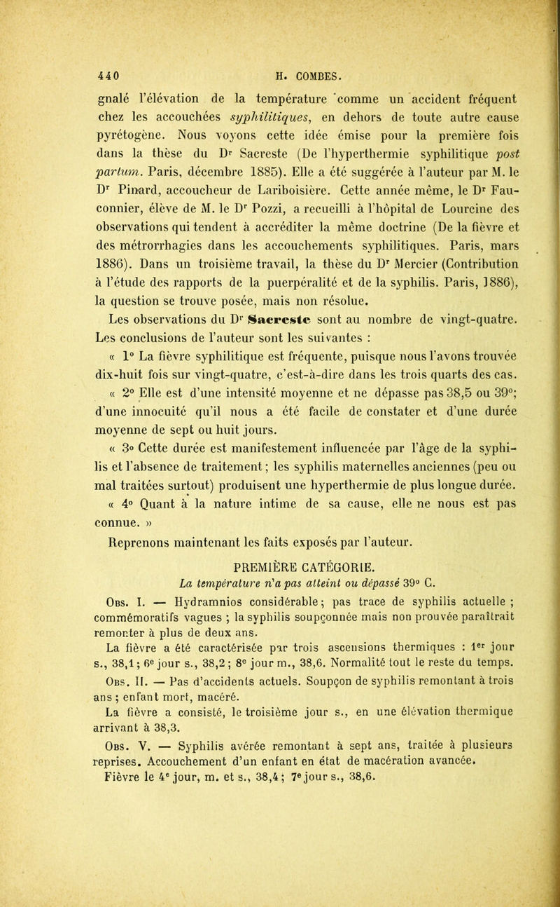 gnalé l’élévation de la température ‘comme un accident fréquent chez les accouchées syphilitiques^ en dehors de toute autre cause pyrétogène. Nous voyons cette idée émise pour la première fois dans la thèse du Sacreste (De l’hyperthermie syphilitique 'post partum. Paris, décembre 1885). Elle a été suggérée à l’auteur par M. le D’’ Pinard, accoucheur de Lariboisière. Cette année même, le D^ Fau- connier, élève de M. le D** Pozzi, a recueilli à l’hôpital de Lourcine des observations qui tendent à accréditer la même doctrine (De la fièvre et des métrorrhagies dans les accouchements syphilitiques. Paris, mars 1886). Dans un troisième travail, la thèse du D** Mercier (Contribution à l’étude des rapports de la puerpéralité et de la syphilis. Paris, 1886), la question se trouve posée, mais non résolue. Les observations du D'' {^acreiste sont au nombre de vingt-quatre. Les conclusions de l’auteur sont les suivantes : c( 1° La fièvre syphilitique est fréquente, puisque nous l’avons trouvée dix-huit fois sur vingt-quatre, c’est-à-dire dans les trois quarts des cas. « 2® Elle est d’une intensité moyenne et ne dépasse pas 38,5 ou 39®; d’une innocuité qu’il nous a été facile de constater et d’une durée moyenne de sept ou huit jours. <( 3o Cette durée est manifestement influencée par l’âge de la syphi- lis et l’absence de traitement ; les syphilis maternelles anciennes (peu ou mal traitées surtout) produisent une hyperthermie de plus longue durée. « 4° Quant à la nature intime de sa cause, elle ne nous est pas connue. » Reprenons maintenant les faits exposés par l’auteur. PREMIÈRE CATÉGORIE. La température n'a pas atteint ou dépassé 39° C. Obs. I. — Hydramnios considérable; pas trace de syphilis actuelle; commémoratifs vagues ; la syphilis soupçonnée mais non prouvée paraîtrait remonter à plus de deux ans. La fièvre a été caractérisée par trois ascensions thermiques : jour s., 38,1 ; 6® jour s., 38,2 ; 8® jour m., 38,6. Normalité tout le reste du temps. Obs. il — Pas d’accidents actuels. Soupçon de syphilis remontant à trois ans ; enfant mort, macéré. La fièvre a consisté, le troisième jour s., en une élévation thermique arrivant à 38,3. Obs. V. — Syphilis avérée remontant à sept ans, traitée à plusieurs reprises. Accouchement d’un enfant en état de macération avancée. Fièvre le 4® jour, m. et s., 38,4; 7® jour s., 38,6.