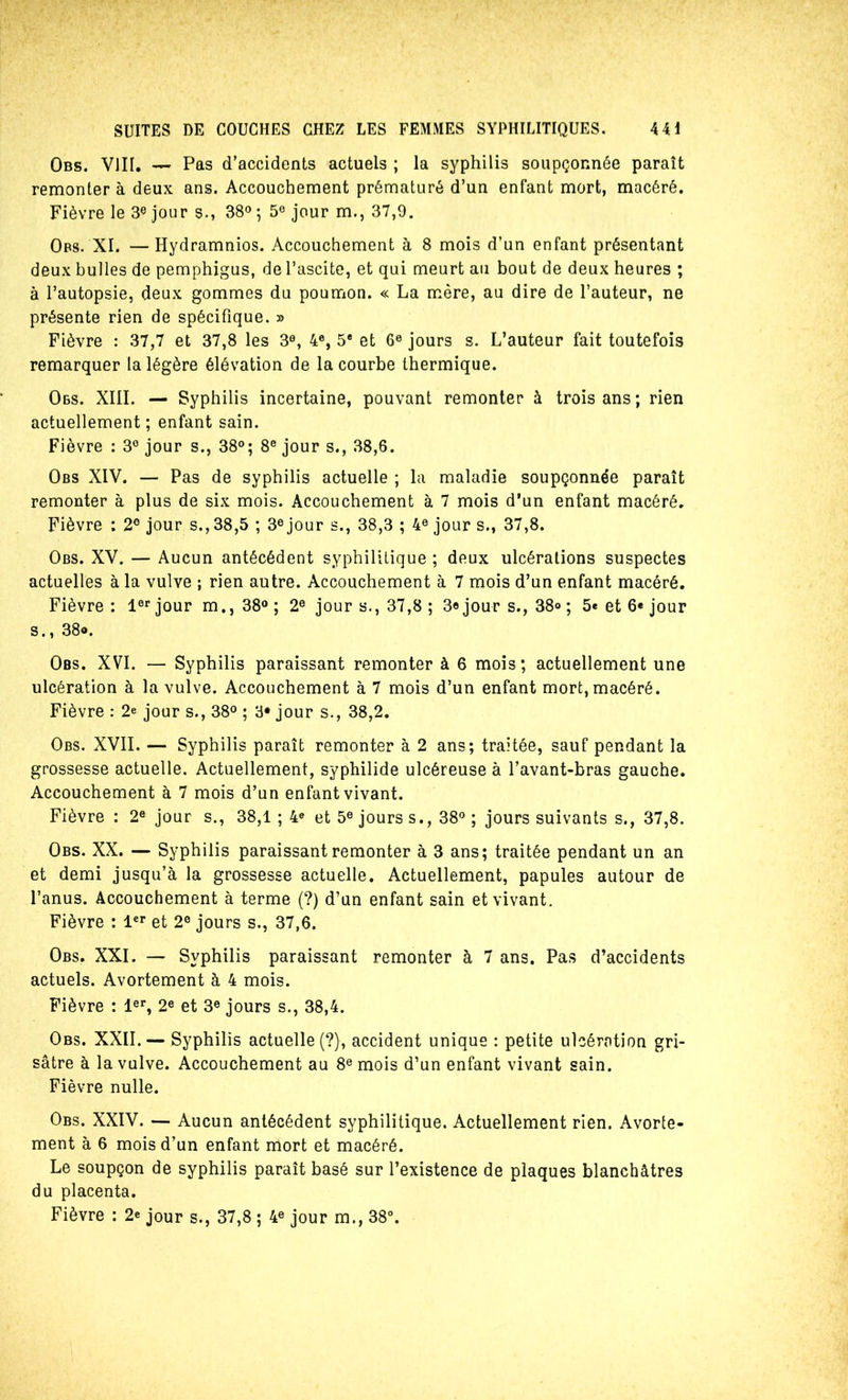 Obs. VIII, — Pas d’accidents actuels ; la syphilis soupçonnée paraît remonter à deux ans. Accouchement prématuré d’un enfant mort, macéré. Fièvre le jour s., 38» ; 5® jour m., 37,9. Obs. XI. —Hydramnios. Accouchement à 8 mois d’un enfant présentant deux bulles de pemphigus, de l’ascite, et qui meurt au bout de deux heures ; à l’autopsie, deux gommes du poumon. « La mère, au dire de l’auteur, ne présente rien de spécifique. » Fièvre : 37,7 et 37,8 les 3®, 4®, 5* et 6® jours s. L’auteur fait toutefois remarquer la légère élévation de la courbe thermique. Obs. XIII. — Syphilis incertaine, pouvant remonter à trois ans; rien actuellement ; enfant sain. Fièvre : 3® jour s., 38°; 8® jour s., .38,6. Obs XIV. — Pas de syphilis actuelle ; la maladie soupçonnée paraît remonter à plus de six mois. Accouchement à 7 mois d’un enfant macéré. Fièvre : 2® jour s.,38,5 ; 3® jour s., 38,3 ; 4® jour s., 37,8. Obs. XV. — Aucun antécédent syphilitique ; deux ulcérations suspectes actuelles à la vulve ; rien autre. Accouchement à 7 mois d’un enfant macéré. Fièvre: l®'’jour m.,38®; 2® jour s., 37,8 ; 3« jour s., 38» ; 5« et 6« jour s., 38®. Obs. XVI. — Syphilis paraissant remonter à 6 mois; actuellement une ulcération à la vulve. Accouchement à 7 mois d’un enfant mort, macéré. Fièvre : 2e jour s., 38® ; 3* jour s., 38,2. Obs. XVII. — Syphilis paraît remonter à 2 ans; traitée, sauf pendant la grossesse actuelle. Actuellement, syphilide ulcéreuse à l’avant-bras gauche. Accouchement à 7 mois d’un enfant vivant. Fièvre : 2® jour s., 38,1 ; 4® et 5® jours s., 38® ; jours suivants s., 37,8. Obs. XX. — Syphilis paraissant remonter à 3 ans; traitée pendant un an et demi jusqu’à la grossesse actuelle. Actuellement, papules autour de l’anus. Accouchement à terme (?) d’un enfant sain et vivant. Fièvre : l®** et 2® jours s., 37,6. Obs. XXI. — Syphilis paraissant remonter à 7 ans. Pas d’accidents actuels. Avortement à 4 mois. Fièvre : l®**, 2® et 3® jours s., 38,4. Obs. XXII. — Syphilis actuelle (?), accident unique : petite ulcération gri- sâtre à la vulve. Accouchement au 8® mois d’un enfant vivant sain. Fièvre nulle. Obs. XXIV. — Aucun antécédent syphilitique. Actuellement rien. Avorte- ment à 6 mois d’un enfant mort et macéré. Le soupçon de syphilis paraît basé sur l’existence de plaques blanchâtres du placenta. Fièvre : 2® jour s., 37,8 ; 4® jour m., 38°.