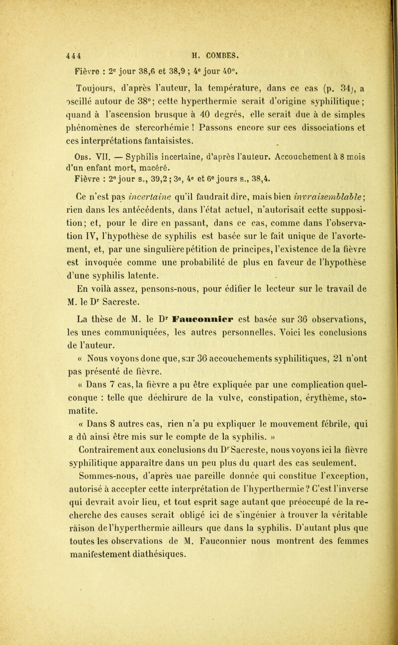 Fièvre : 2® jour 38,6 et 38,9 ; 4® jour 40®. Toujours, d’après l’auteur, la température, dans ce cas (p. 34j, a oscillé autour de 38° ; cette hyperthermie serait d’origine syphilitique ; quand à l’ascension brusque à 40 degrés, elle serait due à de simples phénomènes de stercorhémie ! Passons encore sur ces dissociations et ces interprétations fantaisistes. Obs. VII. — Syphilis incertaine, d’après l’auteur. Accouchement à 8 mois d’un enfant mort, macéré. Fièvre : 2® jour s., 39,2 ; 3e, 4e et 6° jours s., 38,4. Ce n’est pas incertaine qu’il faudrait dire, mais bien invraisemblable rien dans les antécédents, dans l’état actuel, n’autorisait cette supposi- tion; et, pour le dire en passant, dans ce cas, comme dans l’observa- tion IV, l’hypothèse de syphilis est basée sur le fait unique de l’avorte- ment, et, par une singulière pétition de principes, l’existence delà fièvre est invoquée comme une probabilité de plus en faveur de l’hypothèse d’une syphilis latente. En voilà assez, pensons-nous, pour édifier le lecteur sur le travail de M. le D’’ Sacreste. La thèse de M. le Faiioonnier est basée sur 36 observations, les unes communiquées, les autres personnelles. Voici les conclusions de l’auteur. « Nous voyons donc que, sur 36 accouchements syphilitiques, 21 n’ont pas présenté de fièvre. U Dans 7 cas, la fièvre a pu être expliquée par une complication quel- conque : telle que déchirure de la vulve, constipation, érythème, sto- matite. « Dans 8 autres cas, rien n’a pu expliquer le mouvement fébrile, qui a dû ainsi être mis sur le compte de la syphilis. » Contrairement aux conclusions du D* Sacreste, nous voyons ici la fièvre syphilitique apparaître dans un peu plus du quart des cas seulement. Sommes-nous, d’après une pareille donnée qui constitue fexception, autorisé à accepter cette interprétation de l’hyperthermie ? C’est l’inverse qui devrait avoir lieu, et to/ut esprit sage autant que préoccupé de la re- cherche des causes serait obligé ici de s’ingénier à trouver la véritable raison de l’hyperthermie ailleurs que dans la syphilis. D’autant plus que toutes les observations de M. Fauconnier nous montrent des femmes manifestement diathésiques.