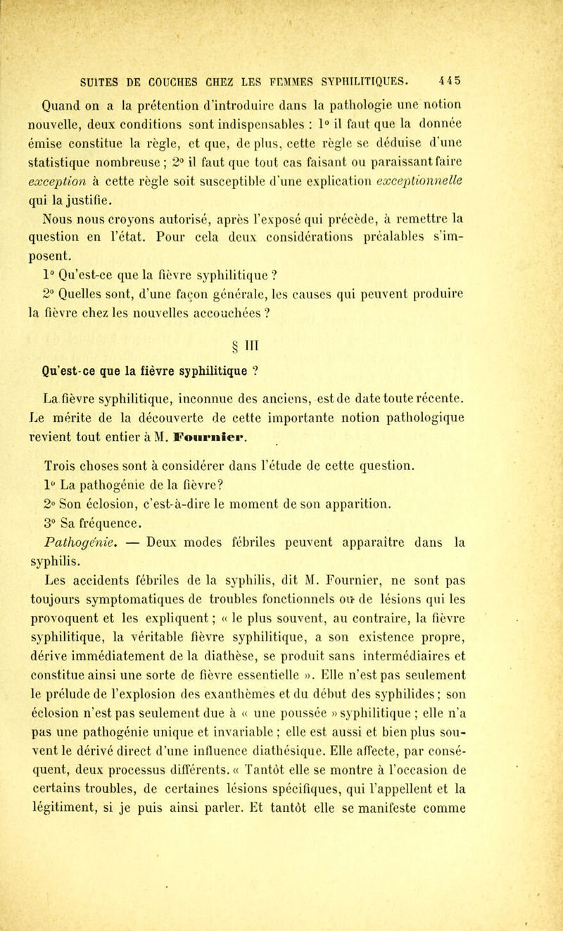 Quand on a la prétention d’introduire dans la patliologie une notion nouvelle, deux conditions sont indispensables : 1° il faut que la donnée émise constitue la règle, et que, déplus, cette règle se déduise d’une statistique nombreuse; 2^ il faut que tout cas faisant ou paraissant faire exception à cette règle soit susceptible d’une explication exceptionnelle qui la justifie. Nous nous croyons autorisé, après l’exposé qui précède, à remettre la question en l’état. Pour cela deux considérations préalables s’im- posent. 1 Qu’est-ce que la fièvre syphilitique ? 2° Quelles sont, d’une façon générale, les causes qui peuvent produire la fièvre chez les nouvelles accouchées ? § ni Qu’est-ce que la fièvre syphilitique ? La.fièvre syphilitique, inconnue des anciens, est de date toute récente. Le mérite de la découverte de cette importante notion pathologique revient tout entier à M. Fournîei*. Trois choses sont à considérer dans l’étude de cette question. La pathogénie de la fièvre? 2° Son éclosion, c’est-à-dire le moment de son apparition. 3° Sa fréquence. Pathogënie, — Deux modes fébriles peuvent apparaître dans la syphilis. Les accidents fébriles de la syphilis, dit M. Fournier, ne sont pas toujours symptomatiques de troubles fonctionnels ou* de lésions qui les provoquent et les expliquent ; « le plus souvent, au contraire, la fièvre syphilitique, la véritable fièvre syphilitique, a son existence propre, dérive immédiatement de la diathèse, se produit sans intermédiaires et constitue ainsi une sorte de fièvre essentielle ». Elle n’est pas seulement le prélude de l’explosion des exanthèmes et du début des syphilides ; son éclosion n’est pas seulement due à « une poussée » syphilitique ; elle n’a pas une pathogénie unique et invariable ; elle est aussi et bien plus sou- vent le dérivé direct d’une influence diathésique. Elle affecte, par consé- quent, deux processus différents. « Tantôt elle se montre à l’occasion de certains troubles, de certaines lésions spécifiques, qui l’appellent et la légitiment, si je puis ainsi parler. Et tantôt elle se manifeste comme