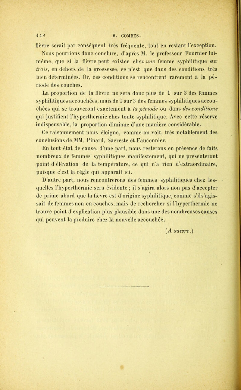 fièvre serait par conséquent très fréquente, tout en restant l’exception. Nous pourrions donc conclure, d’après M. le professeur Fournier lui- même, que si la fièvre peut exister chez %me femme syphilitique sur iroü^ en dehors de la grossesse, ce n’est que dans des conditions très bien déterminées. Or, ces conditions se rencontrent rarement à la pé- riode des couches. La proportion de la fièvre ne sera donc plus de 1 sur 3 des femmes syphilitiques accouchées, mais de 1 sur 3 des femmes syphilitiques accou- chées qui se trouveront exactement à la période ou dans des conditions qui justifient l’hyperthermie chez toute syphilitique. Avec cette réserve indispensable, la proportion diminue d’une manière considérable. Ce raisonnement nous éloigne, comme on voit, très notablement des conclusions de MM. Pinard, Sacreste et Fauconnier. En tout état de cause, d’une part, nous resterons en présence de faits nombreux de femmes syphilitiques manifestement, qui ne présenteront point d’élévation de la température, ce qui n’a rien d’extraordinaire, puisque c’est la règle qui apparaît ici. D’autre part, nous rencontrerons des femmes syphilitiques chez les- • quelles l’hyperthermie sera évidente ; il s’agira alors non pas d’accepter de prime abord que la fièvre est d’origine syphilitique, comme s’il s’agis- sait de femmes non en couches, mais de rechercher si l’hyperthermie ne trouve point d’explication plus plausible dans une des nombreuses causes qui peuvent la produire chez la nouvelle accouchée. {A suivre.)