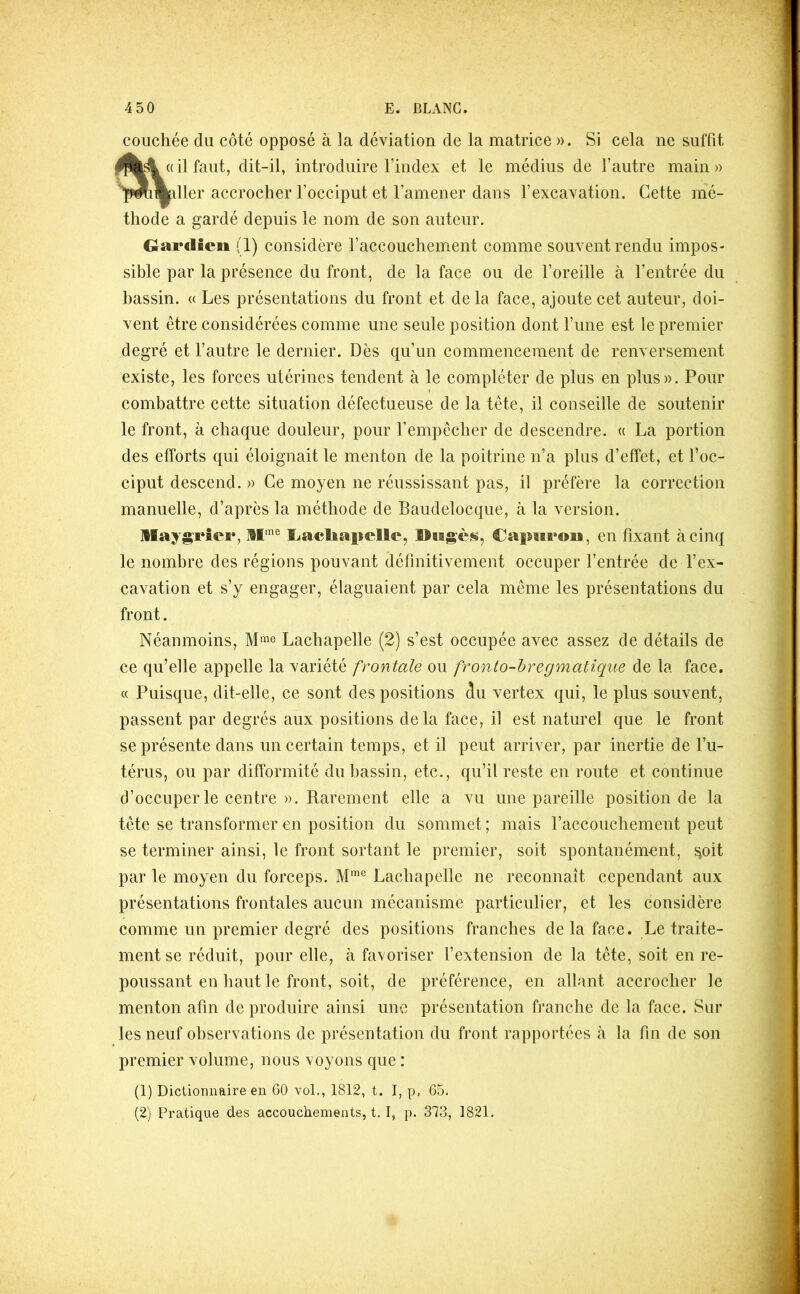 J 450 E. BLxVNG couchée du côté opposé à la déviation de la matrice ». Si cela ne suffit il faut, dit-il, introduire l’index et le médius de l’autre main » lier accrocher l’occiput et l’amener dans l’excavation. Cette mé- thode a gardé depuis le nom de son auteur. Gardien (1) considère l’accouchement comme souvent rendu impos- sible par la présence du front, de la face ou de l’oreille à l’entrée du bassin. « Les présentations du front et de la face, ajoute cet auteur, doi- vent être considérées comme une seule position dont l’une est le premier degré et l’autre le dernier. Dès qu’un commencement de renversement existe, les forces utérines tendent à le compléter de plus en plus». Pour combattre cette situation défectueuse de la tête, il conseille de soutenir le front, à ehaque douleur, pour l’empêcher de descendre. « La portion des efforts qui éloignait le menton de la poitrine n’a plus d’effet, et l’oc- ciput descend. » Ce moyen ne réussissant pas, il préfère la correction manuelle, d’après la méthode de Baudelocque, à la version. llaygrîei*, M'® liacbapelle, CapMfoii, en fixant à cinq le nombre des régions pouvant définitivement oecuper l’entrée de l’ex- cavation et s’y engager, élaguaient par cela même les présentations du front. Néanmoins, Lachapelle (2) s’est occupée avec assez de détails de ce qu’elle appelle la variété frontale ou fronto-hregmatique de la face. « Puisque, dit-elle, ce sont des positions 5u vertex qui, le plus souvent, passent par degrés aux positions delà face, il est naturel que le front se présente dans un certain temps, et il peut arriver, par inertie de l’u- térus, ou par difformité du bassin, etc., qu’il reste en route et continue d’occuper le centre ». Rarement elle a vu une pareille position de la tête se transformer en position du sommet ; mais l’accouchement peut se terminer ainsi, le front sortant le premier, soit spontanément, ^oit par le moyen du foreeps. Lachapelle ne reconnaît cependant aux présentations frontales aucun mécanisme particulier, et les eonsidère comme un premier degré des positions franches de la face. Le traite- ment se réduit, pour elle, à favoriser l’extension de la tête, soit en re- poussant en haut le front, soit, de préférence, en allant acerocher le menton afin de produire ainsi une présentation franche de la face. Sur les neuf observations de présentation du front rapportées à la fin de son premier volume, nous voyons que : (1) Dictionnaire en 60 vol., 1812, t. I, p, 65. (2) Pratique des accouchements, t. I, p. 373, 1821. ?