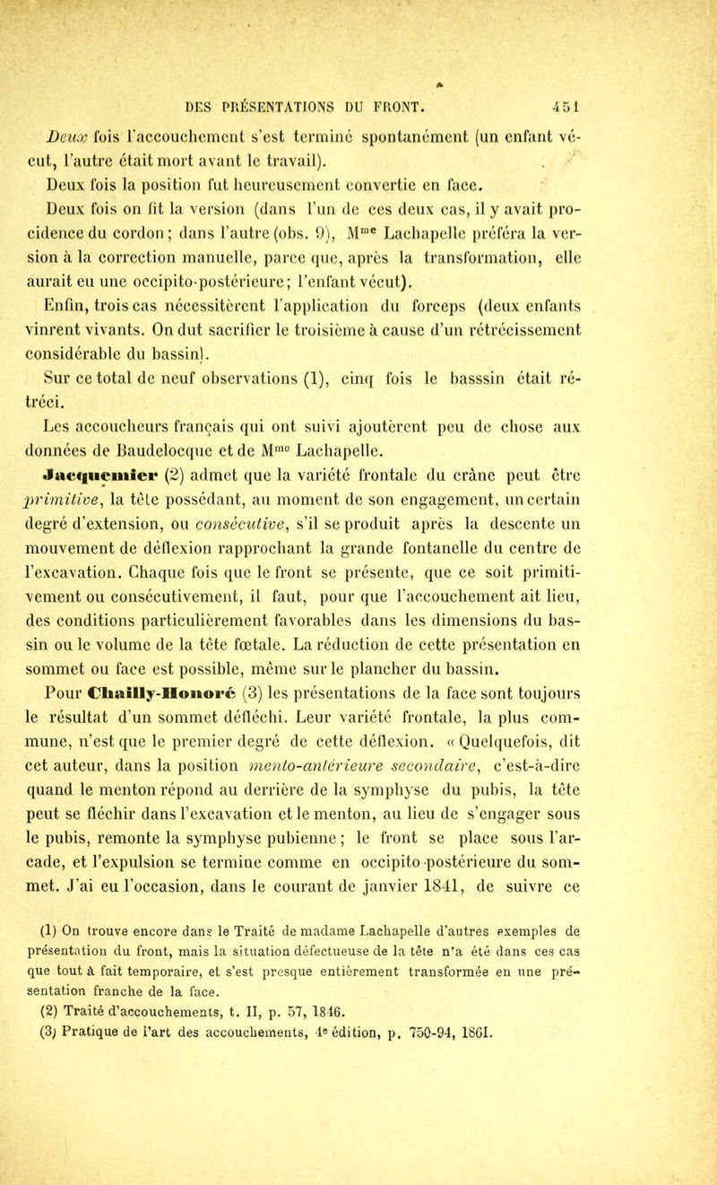 Deux fois raccouchcmcni s’est termine spontanément (un enfant vé- cut, l’autre était mort avant le travail). Deux fois la position fut heureusement convertie en face. Deux fois on fit la version (dans l’un de ecs deux cas, il y avait pro- cidence du cordon ; dans l’autre (obs. 9), Lachapelle préféra la ver- sion à la correction manuelle, parce que, après la transformation, elle aurait eu une occipito-postérieure; l’enfant vécut). Enfin, trois cas nécessitèrent l’application du forceps (deux enfants vinrent vivants. On dut sacrifier le troisième à cause d’un rétrécissement considérable du bassin). Sur ce total de neuf observations (1), cinq fois le basssin était ré- tréci. Les accoucheurs français qui ont suivi ajoutèrent peu de chose aux données de Baudelocque et de Lachapelle. Jacf|iiciiiiei* (2) admet que la variété frontale du crâne peut être primitive^ la têle possédant, au moment de son engagement, un certain degré d’extension, ou consécutive, s’il se produit après la descente un mouvement de déflexion rapprochant la grande fontanelle du centre de l’excavation. Chaque fois que le front se présente, que ce soit primiti- vement ou consécutivement, il faut, pour que f accouchement ait lieu, des conditions particulièrement favorables dans les dimensions du bas- sin ou le volume de la tête fœtale. La réduction de cette présentation en sommet ou face est possible, même sur le plancher du bassin. Pour Cliailly-HoiioFc (3) les présentations de la face sont toujours le résultat d’un sommet défléchi. Leur variété frontale, la plus com- mune, n’est que le premier degré de cette déflexion. « Quelquefois, dit cet auteur, dans la position mento-antérieure secondaire, c’est-à-dire quand le menton répond au derrière de la symphyse du pubis, la tête peut se fléchir dans fexcavation et le menton, au lieu de s’engager sous le pubis, remonte la symphyse pubienne ; le front se place sous far- cade, et l’expulsion se termine comme en occipito-postérieure du som- met. J’ai eu l’occasion, dans le courant de janvier 1841, de suivre ce (1) On trouve encore dans le Traité de madame Lachapelle d’autres exemples de présentation du front, mais la situation défectueuse de la tête n’a été dans ces cas que tout à fait temporaire, et s’est presque entièrement transformée en une pré- sentation franche de la face. (2) Traité d’accouchements, t. II, p. 57, 1846. (3; Pratique de Part des accouchements, 4« édition, p. 750-94, 1861.