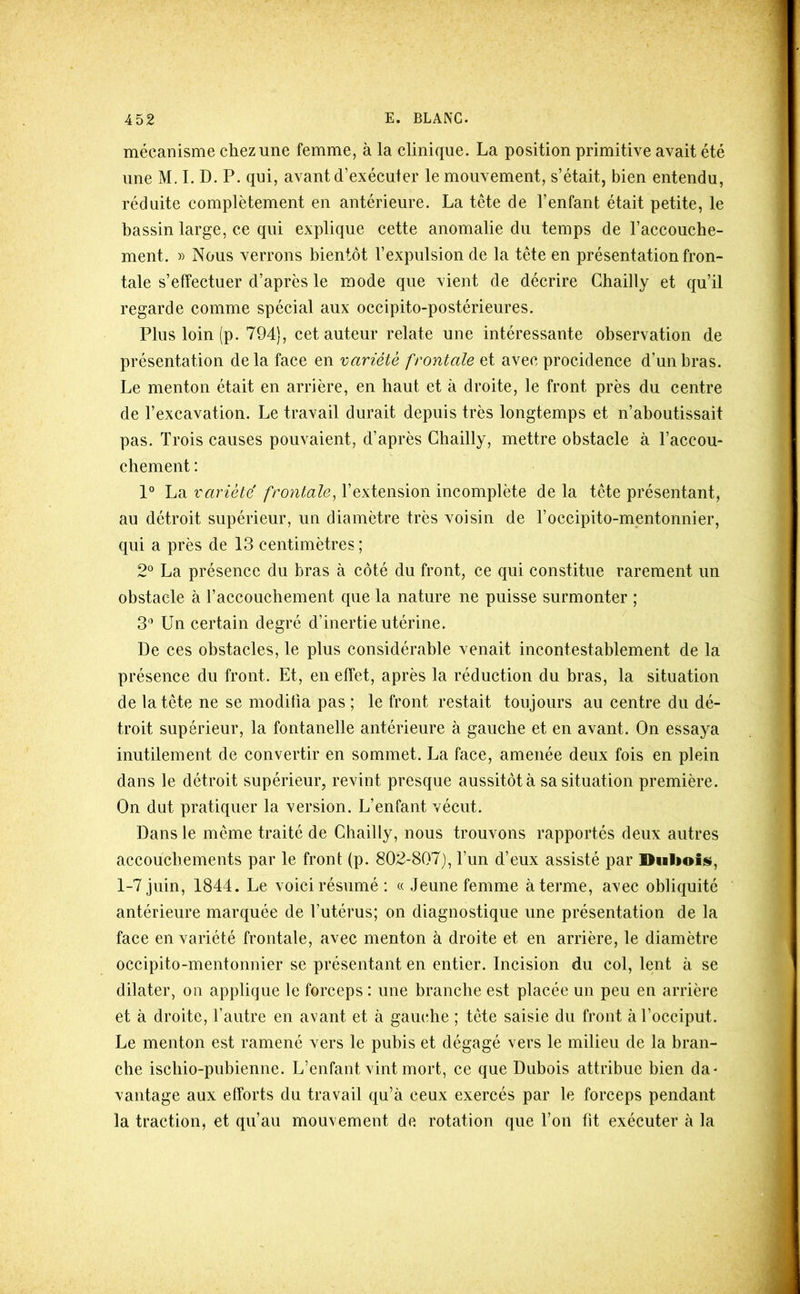 mécanisme chez une femme, à la clinique. La position primitive avait été une M. I. D. P. qui, avant d’exécuter le mouvement, s’était, bien entendu, réduite complètement en antérieure. La tête de l’enfant était petite, le bassin large, ce qui explique cette anomalie du temps de l’accouche- ment. » Nous verrons bientôt l’expulsion de la tête en présentation fron- tale s’effectuer d’après le mode que vient de décrire Chailly et qu’il regarde comme spécial aux occipito-postérieures. Plus loin (p. 794), cet auteur relate une intéressante observation de présentation delà face en variété frontale et avec procidence d’un bras. Le menton était en arrière, en haut et à droite, le front près du centre de l’excavation. Le travail durait depuis très longtemps et n’ahoutissait pas. Trois causes pouvaient, d’après Chailly, mettre obstacle à l’accou- chement : 1° La variété frontale^ l’extension incomplète de la tête présentant, au détroit supérieur, un diamètre très voisin de l’occipito-mentonnier, qui a près de 13 centimètres ; 2° La présence du bras à côté du front, ce qui constitue rarement un obstacle à l’accouchement que la nature ne puisse surmonter ; 3*’ Un certain degré d’inertie utérine. De ces obstacles, le plus considérable venait incontestablement de la présence du front. Et, en effet, après la réduction du bras, la situation de la tête ne se modifia pas ; le front restait toujours au centre du dé- troit supérieur, la fontanelle antérieure à gauche et en avant. On essaya inutilement de convertir en sommet. La face, amenée deux fois en plein dans le détroit supérieur, revint presque aussitôt à sa situation première. On dut pratiquer la version. L’enfant vécut. Dans le même traité de Chailly, nous trouvons rapportés deux autres accouchements par le front (p. 802-807), l’un d’eux assisté par Duboiis, 1-7 juin, 1844. Le voici résumé : « Jeune femme à terme, avec obliquité antérieure marquée de l’utérus; on diagnostique une présentation de la face en variété frontale, avec menton à droite et en arrière, le diamètre occipito-mentonnier se présentant en entier. Incision du col, lent à se dilater, ou applique le forceps : une branche est placée un peu en arrière et à droite, l’autre en avant et à gaïuîhe ; tête saisie du front à l’occiput. Le menton est ramené vers le pubis et dégagé vers le milieu de la bran- che ischio-pubienne. L’enfant vint mort, ce que Dubois attribue bien da- vantage aux efforts du travail qu’à ceux exercés par le forceps pendant la traction, et qu’au mouvement de rotation que l’on fit exécuter à la