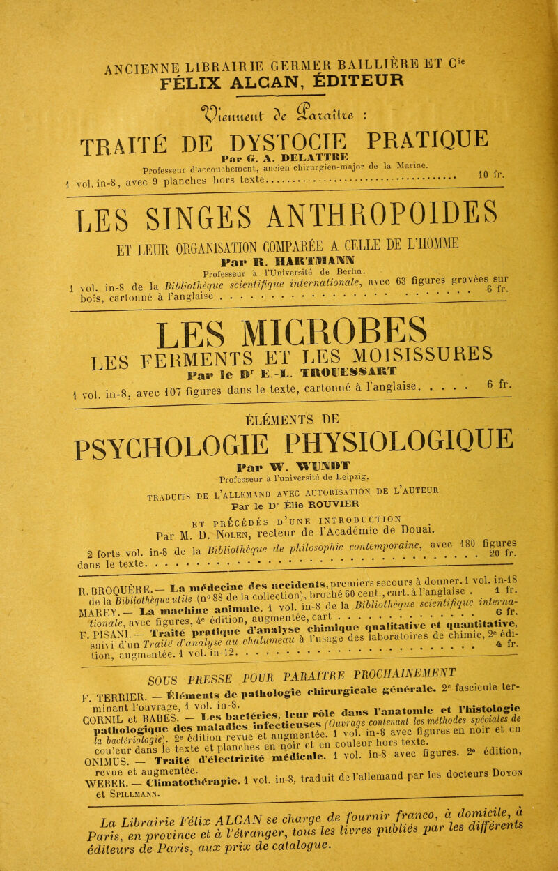 ANCIENNE LIBRAIRIE GERMER BAILLIÈRE ET C‘ FÉLIX ALCAN, ÉDITEUR ”î^ieuHeut de ^atailx.e ' traité de dystocie pratique ^ Par G. A. DELATTRE Professeur d’accouchement, ancien chirurgien-major de la Manne. 1 vol.in-8, avec 9 planches hors texte Tes singes anthropoïdes ET LEUR ORGANISATION COMPARÉE A CELLE DE L’HOMME Par K. HAKTMAIMIV Professeur à TUniversité de Berlin. 1 vol. in-8 de la Bibliothèque scientifique internationale, avec 63 figures gravées^sur bois, cartonné à l’anglaise • • • LES MICROBES ^ TES FERMENTS ET LES MOISISSURES ^ TROPESSAUT 1 vol. in-8, avec 107 Hgures dans le leite, cartonné à l’anglaise 6 fr. ÉLÉMENTS DE PSYCHOLOGIE PHYSIOLOGIQUE Par W. WTODT Professeur à l’université de Leipzig. tradoits de l’allkm.vnd avec ADTOEIS.ATIO.'I de l’auteur Par le D Élie ROUVIER et précédés d’une introduction Par M. D. Nolen, recteur de l’Académie de Douai. 2 forts vol. in-8 de la Bibliothèque de philosophie contemporaine, avec 180 figures dans le texte. . » ^ R.BROOUÊRE.-Lamédeetoe^ animale. 1 vol in-8 de la Bibliothèque scientifique interna-^ ^\ionaie, avec f.gures, 4» »««« qua.i.a.ive c.‘quan.i.aüve, F. PISANL - Traite rVl^mÀTh fusag? des laboratoires de chimie, 2e edi- suivi d’un Traité d'analyse au chalumeau a i u ^ üon, augmentée. 1 vol. SOUS PRESSE POUR PARAITRE PROCHAINEMENT F. TERRIER. - Élémeats de pathologie chirurgicale générale. 2“ fascicule ter- minant l’ouvrage, 1 vol. in-8. l’anatomie et l’histologie 2. édition. ONIMUS — Traité d’électricité médicale. 1 vol. m S avec iioUiob WEBËR.'iTSo:i.éeaRie. 1 vol. in-8, traduit de l’allemand par les docteurs Dovo» et Spillmaisn. — La Librairie Félix ALCAN se Paris, en province et à Vélranger, tous les livres publies par les ai^e éditeurs de Paris, aux 'prix de catalogue.