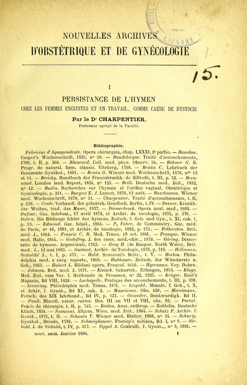 •4 \ \ NOUVELLES ARCHIVES D’OBSTÉTRIQUE ET DE GYNÉCOLOGIE / PERSISTANCE DE L’HYMEN CHEZ LES FEMMES ENCEINTES ET EN TRAVAIL, COMME CAUSE DE DYSTOCIE Par le CHARPENTIER, Professeur agrégé de la Faculté. Bibliographie. Fabricius <FAquapendente. Opéra chirurgica, ehap. LXXXI, 2» partie. — Basedow. Casper’s Wochenschrift, 1835, n° 30. — Baudelocque. Traité d’accouchements, 1796, t. II, p. 368. — Blancard. Coll. med. phys. Ohserv. 56. — Bôhmer G. B. Progr. de natiiral. fœm. clausis. Viteberg, 1768. — Braün C. Lehrbuch der Gesammte Gynâkol., 1881. — Braün G. Wiener med. Wochenschrift, 1876, n°^ 13 et 14. — Breisky. Handbuch der Frauenkrankh. de Billroth, t. III, p. 52. — Bren- nand. London med. Report, 1824, n» 125. — Brill. Deutsche med. Zeit., 1882, no 42. — Budin. Recherches sur l’hymen et l’orifice vaginal. Obstétrique et Gynécologie, p. 311. — Burgess E. J. Lancet, 1876, 12 août. — Buschmann. Wiener med. Wochenschrift, 1879, n° 51. — Charpentier. Traité d’accouchements, t. II, p. 239. — Crcde. Verhandl. der geburtsh. Gesellsch. Berlin, t.IV. — Dewees. Krankh. dèr Weibes, trad. das Maser, 1837. — Diemerbroek. Opéra anat. med., 1688. — Dufour. Gaz. hebdom., 17 avril 1874, et Archiv. de tocologie, 1874, p. 376. — Dohrn. Die Bildungs fehler des hymens. Zeitsch. f. Geb. und Gyn., t. XI, cah. 1, p. 13. — Edmond. Gaz. hôpit., 1864. — P. Fabre^ de Commentry. Gaz. méd. de Paris, n« 46, 1881, et Archiv. de tocologie, 1882, p. 175. — Fethersten. Brit. med. J., 1864. — Francis C. B. Med. Times, 19 oct. 1881. — Franque. Wiener med. Halle, 1864. — Godefroy. J. des conn. méd.-chir., 1870. — Gôring. Disser- tatio de hymene. Argentorati, 1763. — Grey H. (de Bangor. North Wales). Brit. med. J., 12 mai 1883. — Guéniot. Archiv. de Tocologie, 1878, p. 716. — Helhnann. Siebolds’ J., t. I, p. 475. — Holst. Scanzoni’s Beitr., t. V. — Horton. Phila- delphia med. a surg. reports, 1869. — Hubbauer. Zeitsch. der Wündærzte u. Geb., 1863. — Hubert L. Hildani opéra. Francof. 1646. — Hyernaux. Voy. Dohrn. — Johnson. Brit. med. J. 1871, — Kivisch. Geburtsk. Erlangen, 1854. — Kluge. Med. Zeit. vom Ver. f. Heilkunde in Preussen, n° 22, 1825. — Krüger. Rust’s Magazin, Bd VIII, 1828. — Lachapelle. Pratique des accouchements, t. III, p. 398. — Leesering. Philadelphia med. Times, 1871. — Léopold. Monats. f. Geb., t. X, et Arkiv. f. Gynak., Bd XI, cah. 2. — Mauriceau. Obs. 439. — Merrimann. Forsch. des XIX lahrhund.. Bd IV, p. 137. — Osiander. Denkwurdigk. Bd IL — Pauli. Miscell. natur. curios. Dec. III an VII et VIII, obs. 83. — Portai. Précis de chirurgie, t. II, p. 745. — Biolan. Anat. anthrop. — Bobbelin. Deutsche Klinik, 1854. — Scanzoni. Allgem. Wien. med. Zeit., 1864. — Schatz F. Archiv. f. Gynak., 1871, t. IL — Schauta T. Wiener med. Blatter, 1880, n° 34. — Schurig. Gynâkol., Dresde, 1730. — Schweighauser. Froriep’s notizen. Bd. I, n° 9. — Sie- bold. J. de Siebold, t. IV, p. 317. — Sippel A. Centralb. f. Gynak., n° 9, 1881. —