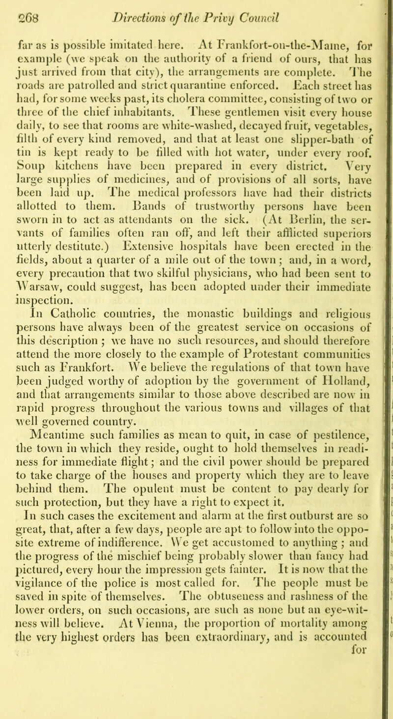 far as is possible imitated here. At Frankfoit-oii-the-Maine, for example (we speak on the authority of a friend of ours, that has just arrived from that city), the arrangements are complete, ddie roads are patrolled and strict quarantine enforced. Each street has had, for some weeks past, its cholera committee, consisting of two or three of the chief inhabitants. These gentlemen visit every house daily, to see that rooms are white-washed, decayed fruit, vegetables, filth of every kind removed, and that at least one slipper-bath of tin is kept ready to be filled with hot water, under every roof. Soup kitchens have been prepared in every district. Very large supplies of medicines, and of provisions of all sorts, have been laid up. The medical professors have had their districts allotted to them. Bands of trustworthy persons have been sworn in to act as attendants on the sick. (At Berlin, the ser- vants of families often ran off, and left their afflicted superiors utterly destitute.) Extensive hospitals have been erected in the fields, about a quarter of a mile out of the town; and, in a word, every precaution that two skilful physicians, who had been sent to Warsaw, could suggest, has been adopted under their immediate inspection. In Catholic countries, the monastic buildings and religious persons have always been of the greatest service on occasions of this description ; we have no such resources, and should therefore attend the more closely to the example of Protestant communities such as Frankfort. We believe the regulations of that town have been judged worthy of adoption by the government of Holland, and that arrangements similar to those above described are now in rapid progre.ss throughout the various towns and villages of that well governed country. Meantime such families as mean to quit, in case of pestilence, the town in which they reside, ought to hold themselves in readi- ness for immediate flight; and the civil power should be prepared to take charge of the houses and property which they are to leave behind them. The opulent must be content to pay dearly for such protection, but they have a right to expect it. In such cases the excitement and alarm at the first outburst are so great, that, after a few days, people are apt to follow into the oppo- site extreme of indifference. We get accustomed to anything ; and the progress of the mischief being probably slower than fancy had pictured, every hour the impression gets fainter. It is now that the vigilance of the police is most called for. The people must be saved in spite of themselves. The obtuseness and rashness of the lower orders, on such occasions, are such as none but an eye-wit- ness will believe. At Vienna, the proportion of mortality among the very highest orders has been extraordinary, and is accounted