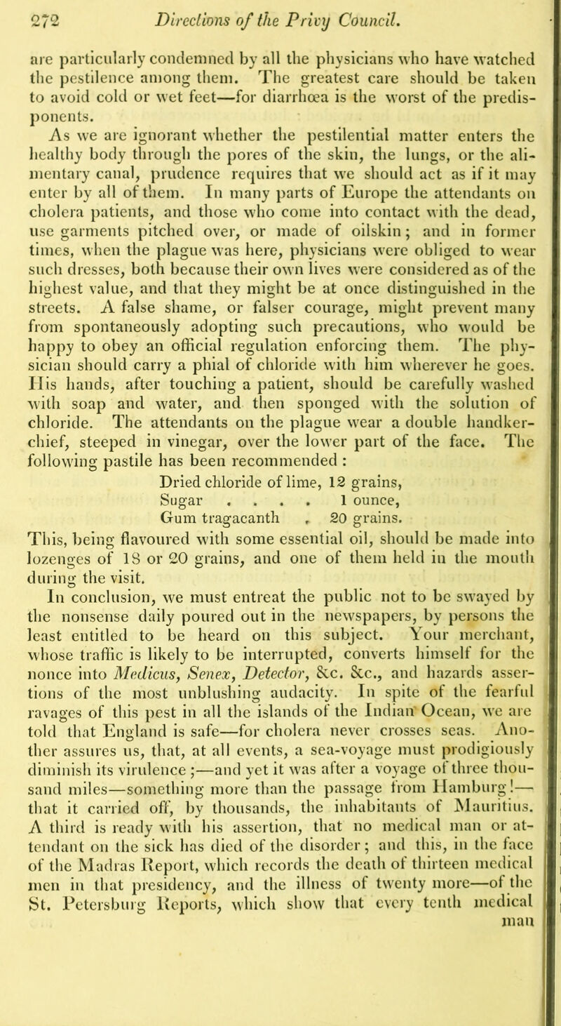 are particularly condemned by all the physicians who have watched the pestilence among them. The greatest care should be taken to avoid cold or wet feet—for diarrhoea is the worst of the predis- ponents. As we are ignorant whether the pestilential matter enters the liealthy body through the pores of the skin, the lungs, or the ali- mentary canal, prudence rerpiires that we should act as if it may enter by all of them. In many parts of Europe the attendants on cholera patients, and those who come into contact with the dead, use garments pitched over, or made of oilskin; and in former times, when the plague was here, physicians were obliged to wear such dresses, both because their own lives were considered as of the highest value, and that they might be at once distinguished in the streets. A false shame, or falser courage, might prevent many from spontaneously adopting such precautions, who would be Iiappy to obey an official regulation enforcing them. The phy- sician should carry a phial of chloride with him wherever he goes. II is hands, after touching a patient, should be carefully washed with soap and water, and then sponged with the solution of chloride. The attendants on the plague wear a double handker- chief, steeped in vinegar, over the lower part of the face. The following pastile has been recommended : Dried chloride of lime, 12 grains, Sugar .... 1 ounce, Gum tragacanth , 20 grains. This, being flavoured with some essential oil, should be made into lozenges of 18 or 20 grains, and one of them held in the mouth during the visit. In conclusion, we must entreat the public not to be swayed by the nonsense daily poured out in the newspapers, by persons the least entitled to be heard on this subject. Your merchant, whose traffic is likely to be interrupted, converts himself for the nonce into Medicus, Senex, Detectorj 8cc. &c., and hazards asser- tions of the most unblushing audacity. In spite of the fearful ravages of this pest in all the islands of the Indian Ocean, w'e are told that England is safe—for cholera never crosses seas. Ano- ther assures us, that, at all events, a sea-voyage must prodigiously diminish its virulence ;—and yet it w'as after a voyage of three thou- sand miles—something more than the passage from Hamburg!— that it carried off, by thousands, the inhabitants of IMauritius. A third is ready with his assertion, that no medical man or at- tendant on the sick has died of the disorder; and this, in the face of the Madras Report, wliich records the death of thirteen medical men in that presidency, and the illness of twenty more—of the St. Petersburg Reports, which show that every tenth medical man