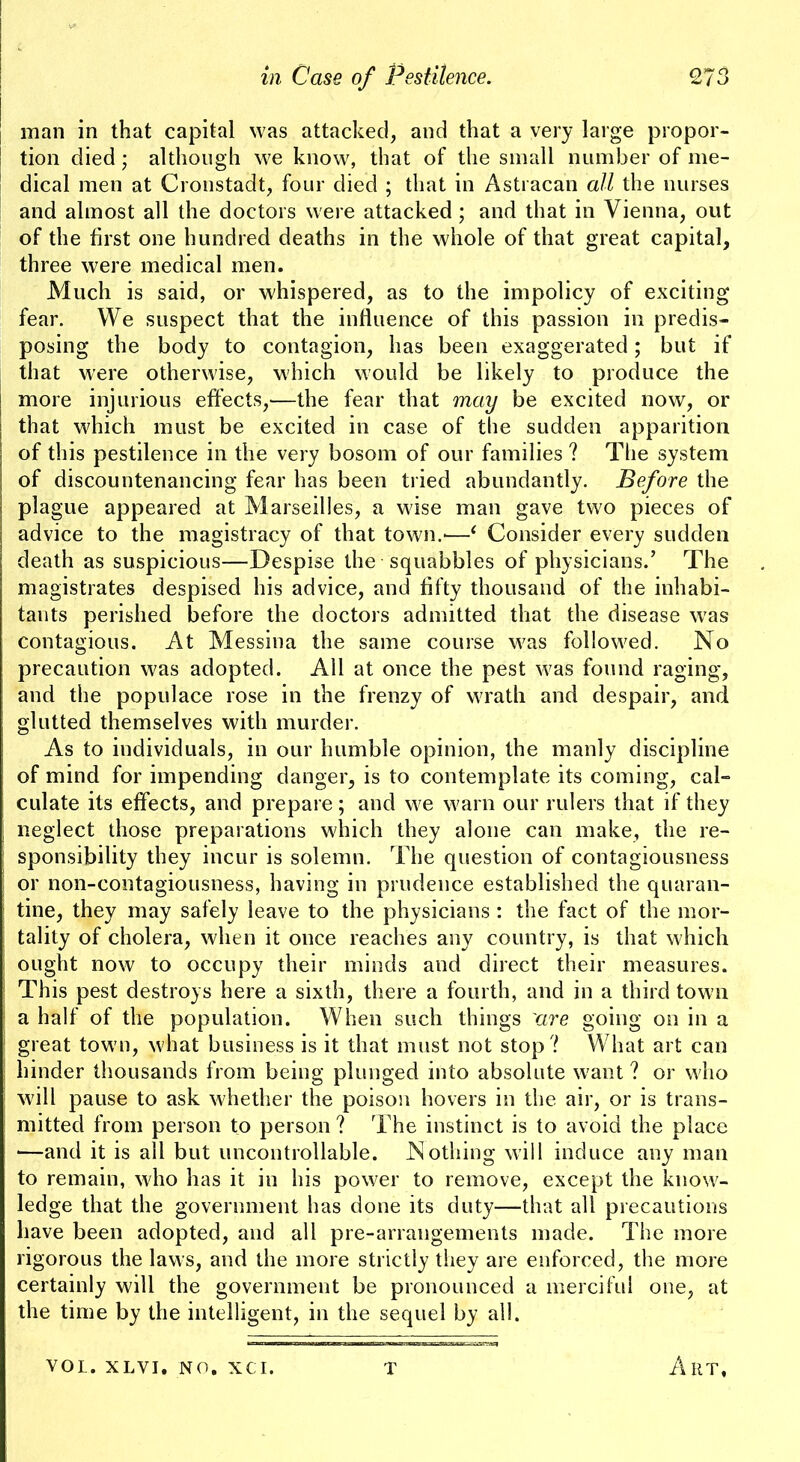 [ man in that capital was attacked, and that a very large propor- tion died; although we know, that of the small number of me- dical men at Cronstadt, four died ; that in Astracan all the nurses and almost all the doctors were attacked ; and that in Vienna, out of the first one hundred deaths in the whole of that great capital, three were medical men. Much is said, or whispered, as to the impolicy of exciting fear. We suspect that the influence of this passion in predis- posing the body to contagion, has been exaggerated; but if that were otherwise, which would be likely to produce the j more injurious effects,—the fear that may be excited now, or that which must be excited in case of the sudden apparition of this pestilence in the very bosom of our families ? The system of discountenancing fear has been tried abundantly. Before the plague appeared at Marseilles, a wise man gave two pieces of advice to the magistracy of that town.-—‘ Consider every sudden death as suspicious—Despise the squabbles of physicians.’ The magistrates despised his advice, and fifty thousand of the inhabi- tants perished before the doctors admitted that the disease w'as contagious. At Messina the same course was followed. No precaution was adopted. All at once the pest was found raging, and the populace rose in the frenzy of wrath and despair, and glutted themselves with murder. As to individuals, in our humble opinion, the manly discipline of mind for impending danger, is to contemplate its coming, cal- culate its effects, and prepare; and we warn our rulers that if they I neglect those preparations which they alone can make, the re- sponsibility they incur is solemn. The question of contagiousness i or non-contagiousness, having in prudence established the quaran- tine, they may safely leave to the physicians ; the fact of the mor- tality of cholera, when it once reaches any country, is that which i ought now to occupy their minds and direct their measures, i This pest destroys here a sixth, there a fourth, and in a third town ■ a half of the population. When such things 'are going on in a ' great town, what business is it that must not stop ? What art can j hinder thousands from being plunged into absolute want ? or who = will pause to ask whether the poison hovers in the air, or is trans- i mitted from person to person ? The instinct is to avoid the place ■—and it is ail but uncontrollable. Nothing will induce any man to remain, who has it in his power to remove, except the know- ledge that the government has done its duty—that all precautions have been adopted, and all pre-arrangements made. The more rigorous the laws, and the more strictly they are enforced, the more certainly will the government be pronounced a merciful one, at the time by the intelligent, in the sequel by all. VOL. XLVI, NO. xci. T Art,