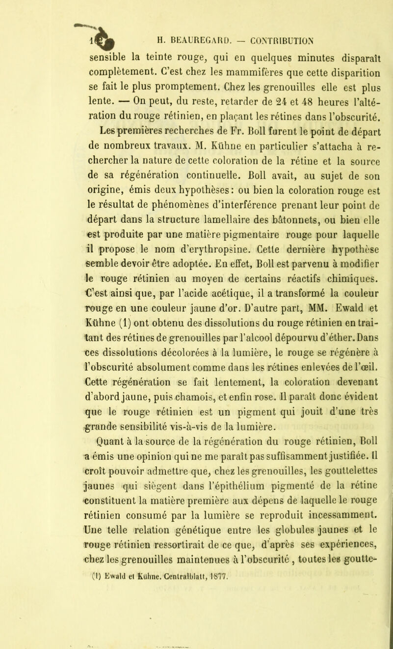 sensible la teinte rouge, qui en quelques minutes disparaît complètement. C’est chez les mammifères que cette disparition se fait le plus promptement. Chez les grenouilles elle est plus lente. — On peut, du reste, retarder de 24 et 48 heures l’alté- ration du rouge rétinien, en plaçant les rétines dans l’obscurité. Les premières recherches de Fr. Boll furent le point de départ de nombreux travaux. M. Kühne en particulier s’attacha à re- chercher la nature de cette coloration de la rétine et la source de sa régénération continuelle. Boll avait, au sujet de son origine, émis deux hypothèses: ou bien la coloration rouge est le résultat de phénomènes d’interférence prenant leur point de départ dans la structure lamellaire des bâtonnets, ou bien elle est produite par une matière pigmentaire rouge pour laquelle il propose le nom d’erythropsine. Cette dernière hypothèse semble devoir être adoptée. En effet, Boll est parvenu à modifier le rouge rétinien au moyen de certains réactifs chimiques. C’est ainsi que, par l’acide acétique, il a transformé la couleur rouge en une couleur jaune d’or. D’autre part, MM. Ewald et Kühne (1) ont obtenu des dissolutions du rouge rétinien en trai- tant des rétines de grenouilles par l’alcool dépourvu d’éther. Dans ces dissolutions décolorées à la lumière, le rouge se régénère à l’obscurité absolument comme dans les rétines enlevées de l’œil. Cette régénération se fait lentement, la coloration devenant d’abord jaune, puis chamois, et enfin rose. Il paraît donc évident que le rouge rétinien est un pigment qui jouit d’une très -grande sensibilité vis-à-vis de la lumière. Quant à la source de la régénération du rouge rétinien, Boll a émis une opinion qui ne me paraît pas suffisamment justifiée. Il croît pouvoir admettre que, chez les grenouilles, les gouttelettes jaunes qui siègent dans l’épithélium pigmenté de la rétine constituent la matière première aux dépens de laquelle le rouge rétinien consumé par la lumière se reproduit incessamment. Une telle relation génétique entre les globules jaunes et le rouge rétinien ressortirait de ce que, d’après ses expériences, chez les grenouilles maintenues à l’obscurité , toutes les goutte- (!) Ewald et Kühne. Gentralblatt, 1877.