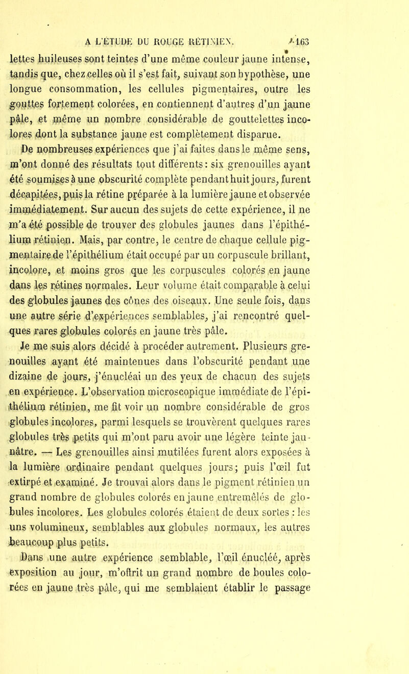 Jettes huileuses sont teintes d’une même couleur jaune intense, tandis que, chez celles ou il s’est fait, suivait son hypothèse, une longue consommation, les cellules pigmentaires, outre les gouttes fortement colorées, en contiennent d’autres d’un jaune pale, et même un nombre considérable de gouttelettes inco- lores dont la substance jaune est complètement disparue. De nombreuses expériences que j’ai faites dans le même sens, m’ont donné des résultats tout différents: six grenouilles ayant été soumises à une obscurité complète pendant huit jours, furent décapitées, puis la rétine préparée à la lumière jaune et observée immédiatement. Sur aucun des sujets de cette expérience, il ne m’a été possible de trouver des globules jaunes dans l’épithé- lium rétinien. Mais, par contre, le centre de chaque cellule pig- mentaire de l’épithélium était occupé par un corpuscule brillant, incolore, et moins gros que les corpuscules colorés en jaune dans les rétines normales. Leur volume était comparable à celui des globules jaunes des cônes des oiseaux. Une seule fois, dans une autre série d’expériences semblables, j’ai rencontré quel- ques rares globules colorés en jaune très pâle. Je me suis alors décidé à procéder autrement. Plusieurs gre- nouilles ayant été maintenues dans l’obscurité pendant une dizaine de jours, j’énucléai un des yeux de chacun des sujets en expérience. L’observation microscopique immédiate de l’épi- thélium rétinien, me lit voir un nombre considérable de gros globules incolores, parmi lesquels se trouvèrent quelques rares globules très petits qui m’ont paru avoir une légère teinte jau - nâtre. — Les grenouilles ainsi mutilées furent alors exposées à la lumière ordinaire pendant quelques jours; puis l’œil fut extirpé et examiné. Je trouvai alors dans le pigment rétinien un grand nombre de globules colorés en jaune entremêlés de glo- bules incolores. Les globules colorés étaient de deux sortes : les uns volumineux, semblables aux globules normaux, les autres beaucoup plus petits. Dans une autre expérience semblable, l’œil énucléé, après exposition au jour, m’offrit un grand nombre de boules colo- rées en jaune très pâle, qui me semblaient établir le passage