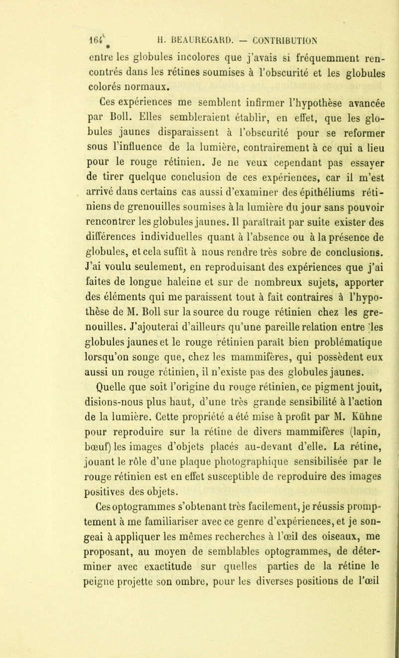 entre les globules incolores que j’avais si fréquemment ren- contrés dans les rétines soumises à l’obscurité et les globules colorés normaux. Ces expériences me semblent infirmer l’hypothèse avancée par Boll. Elles sembleraient établir, en effet, que les glo- bules jaunes disparaissent à l’obscurité pour se reformer sous l’influence de la lumière, contrairement à ce qui a lieu pour le rouge rétinien. Je ne veux cependant pas essayer de tirer quelque conclusion de ces expériences, car il m’est arrivé dans certains cas aussi d’examiner des épithéliums réti- niens de grenouilles soumises à la lumière du jour sans pouvoir rencontrer les globules jaunes. Il paraîtrait par suite exister des différences individuelles quant à l’absence ou à la présence de globules, et cela suffit à nous rendre très sobre de conclusions. J’ai voulu seulement, en reproduisant des expériences que j’ai faites de longue haleine et sur de nombreux sujets, apporter des éléments qui me paraissent tout à fait contraires à l’hypo- thèse de M. Boll sur la source du rouge rétinien chez les gre- nouilles. J’ajouterai d’ailleurs qu’une pareille relation entre ‘les globules jaunes et le rouge rétinien paraît bien problématique lorsqu’on songe que, chez les mammifères, qui possèdent eux aussi un rouge rétinien, il n’existe pas des globules jaunes. Quelle que soit l’origine du rouge rétinien, ce pigment jouit, disions-nous plus haut, d’une très grande sensibilité à l’action de la lumière. Cette propriété a été mise à profit par M. Kuhne pour reproduire sur la rétine de divers mammifères (lapin, bœuf) les images d’objets placés au-devant d’elle. La rétine, jouant le rôle d’une plaque photographique sensibilisée par le rouge rétinien est en effet susceptible de reproduire des images positives des objets. Ces optogrammes s’obtenant très facilement, je réussis promp- tement à me familiariser avec ce genre d’expériences, et je son- geai à appliquer les mêmes recherches à l’œil des oiseaux, me proposant, au moyen de semblables optogrammes, de déter- miner avec exactitude sur quelles parties de la rétine le peigne projette son ombre, pour les diverses positions de l’œil