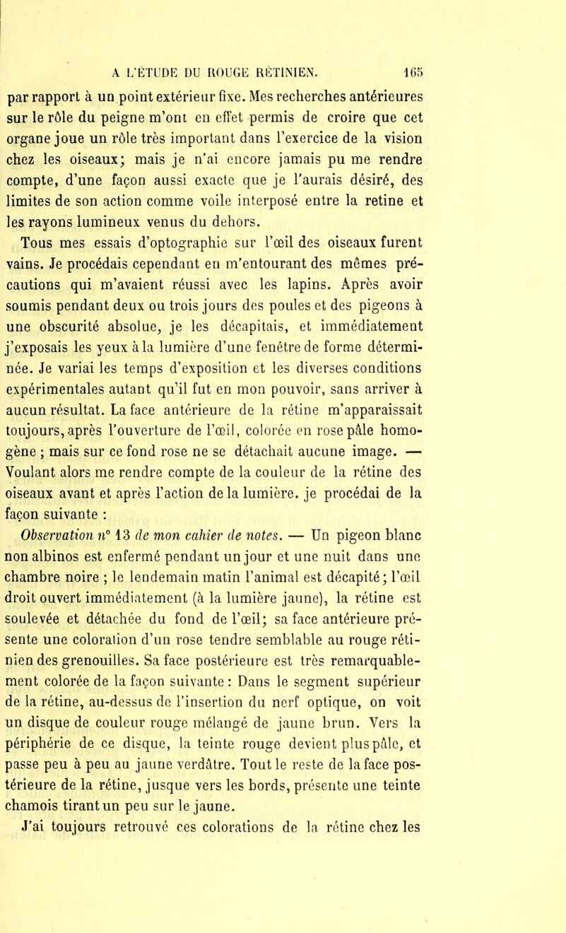 par rapport à un.point extérieur fixe. Mes recherches antérieures sur le rôle du peigne m’ont en effet permis de croire que cet organe joue un rôle très important dans l’exercice de la vision chez les oiseaux; mais je n’ai encore jamais pu me rendre compte, d’une façon aussi exacte que je l’aurais désiré, des limites de son action comme voile interposé entre la retine et les rayons lumineux venus du dehors. Tous mes essais d’optographie sur l’œil des oiseaux furent vains. Je procédais cependant en m’entourant des mêmes pré- cautions qui m’avaient réussi avec les lapins. Après avoir soumis pendant deux ou trois jours des poules et des pigeons à une obscurité absolue, je les décapitais, et immédiatement j’exposais les yeux à la lumière d’une fenêtre de forme détermi- née. Je variai les temps d’exposition et les diverses conditions expérimentales autant qu’il fut en mon pouvoir, sans arriver à aucun résultat. La face antérieure de la rétine m’apparaissait toujours, après l’ouverture de l’œil, colorée en rose pâle homo- gène ; mais sur ce fond rose ne se détachait aucune image. — Voulant alors me rendre compte de la couleur de la rétine des oiseaux avant et après l’action de la lumière, je procédai de la façon suivante : Observation n° 13 de mon cahier de notes. — Un pigeon blanc non albinos est enfermé pendant un jour et une nuit dans une chambre noire ; le lendemain matin l’animal est décapité; l’œil droit ouvert immédiatement (à la lumière jaune), la rétine est soulevée et détachée du fond de l’œil; sa face antérieure pré- sente une coloration d’un rose tendre semblable au rouge réti- nien des grenouilles. Sa face postérieure est très remarquable- ment colorée de la façon suivante : Dans le segment supérieur de la rétine, au-dessus de l’insertion du nerf optique, on voit un disque de couleur rouge mélangé de jaune brun. Vers la périphérie de ce disque, la teinte rouge devient plus pâle, et passe peu à peu au jaune verdâtre. Tout le reste de la face pos- térieure de la rétine, jusque vers les bords, présente une teinte chamois tirant un peu sur le jaune. J’ai toujours retrouvé ces colorations de la rétine chez les