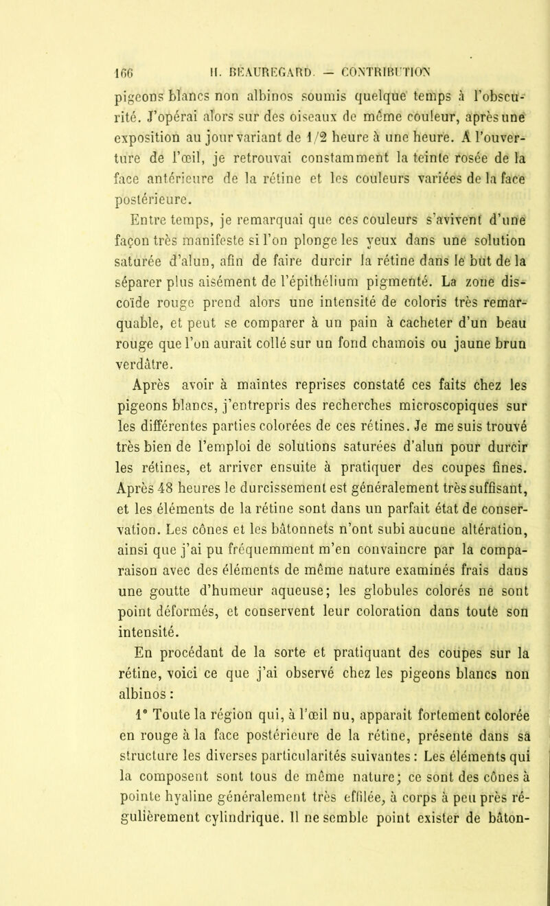 pigeons blancs non albinos soumis quelque temps à l’obscu- rité. J’opérai alors sur des oiseaux de même couleur, après une exposition au jour variant de 1/2 heure à une heure. À l'ouver- ture de l’œil, je retrouvai constamment la teinte rosée de la face antérieure de la rétine et les couleurs variées de la face postérieure. Entre temps, je remarquai que ces couleurs s’avivent d’une façon très manifeste si l’on plonge les yeux dans une solution saturée d’alun, afin de faire durcir la rétine dans le but delà séparer plus aisément de l’épithélium pigmenté. La zone dis- coïde rouge prend alors une intensité de coloris très remar- quable, et peut se comparer à un pain à cacheter d’un beau rouge que l’on aurait collé sur un fond chamois ou jaune brun verdâtre. Après avoir à maintes reprises constaté ces faits chez les pigeons blancs, j’entrepris des recherches microscopiques sur les différentes parties colorées de ces rétines. Je me suis trouvé très bien de l’emploi de solutions saturées d’alun pour durcir les rétines, et arriver ensuite à pratiquer des coupes fines. Après 48 heures le durcissement est généralement très suffisant, et les éléments de la rétine sont dans un parfait état de conser- vation. Les cônes et les bâtonnets n’ont subi aucune altération, ainsi que j’ai pu fréquemment m’en convaincre par la compa- raison avec des éléments de même nature examinés frais dans une goutte d’humeur aqueuse; les globules colorés ne sont point déformés, et conservent leur coloration dans toute son intensité. En procédant de la sorte et pratiquant des coupes sur la rétine, voici ce que j’ai observé chez les pigeons blancs non albinos : Ie Toute la région qui, à l’œil nu, apparait fortement colorée en rouge à la face postérieure de la rétine, présente dans sâ structure les diverses particularités suivantes: Les éléments qui la composent sont tous de même nature; ce sont des cônes à pointe hyaline généralement très effilée, à corps à peu près ré- gulièrement cylindrique. 11 ne semble point exister de bâton-