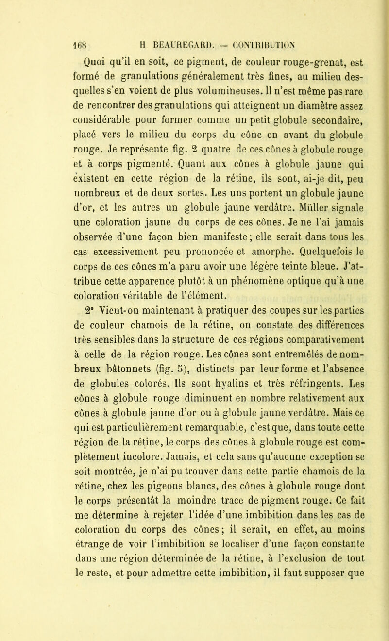 Quoi qu’il en soit, ce pigment, de couleur rouge-grenat, est formé de granulations généralement très fines, au milieu des- quelles s’en voient de plus volumineuses. 11 n’est même pas rare de rencontrer des granulations qui atteignent un diamètre assez considérable pour former comme un petit globule secondaire, placé vers le milieu du corps du cône en avant du globule rouge. Je représente fîg. 2 quatre de ces cônes à globule rouge et à corps pigmenté. Quant aux cônes à globule jaune qui existent en cette région de la rétine, ils sont, ai-je dit, peu nombreux et de deux sortes. Les uns portent un globule jaune d’or, et les autres un globule jaune verdâtre. Müller signale une coloration jaune du corps de ces cônes. Je ne l’ai jamais observée d’une façon bien manifeste ; elle serait dans tous les cas excessivement peu prononcée et amorphe. Quelquefois le corps de ces cônes m’a paru avoir une légère teinte bleue. J’at- tribue cette apparence plutôt à un phénomène optique qu’à une coloration véritable de l’élément. 2° Vient-on maintenant à pratiquer des coupes sur les parties de couleur chamois de la rétine, on constate des différences très sensibles dans la structure de ces régions comparativement à celle de la région rouge. Les cônes sont entremêlés de nom- breux bâtonnets (fîg. 5), distincts par leur forme et l’absence de globules colorés. Us sont hyalins et très réfringents. Les cônes à globule rouge diminuent en nombre relativement aux cônes à globule jaune d’or ou à globule jaune verdâtre. Mais ce qui est particulièrement remarquable, c’estque, dans toute cette région de la rétine, le corps des cônes à globule rouge est com- plètement incolore. Jamais, et cela sans qu’aucune exception se soit montrée, je n’ai pu trouver dans cette partie chamois de la rétine, chez les pigeons blancs, des cônes à globule rouge dont le corps présentât la moindre trace de pigment rouge. Ce fait me détermine à rejeter l’idée d’une imbibition dans les cas de coloration du corps des cônes ; il serait, en effet, au moins étrange de voir l’imbibition se localiser d’une façon constante dans une région déterminée de la rétine, à l’exclusion de tout le reste, et pour admettre cette imbibition, il faut supposer que