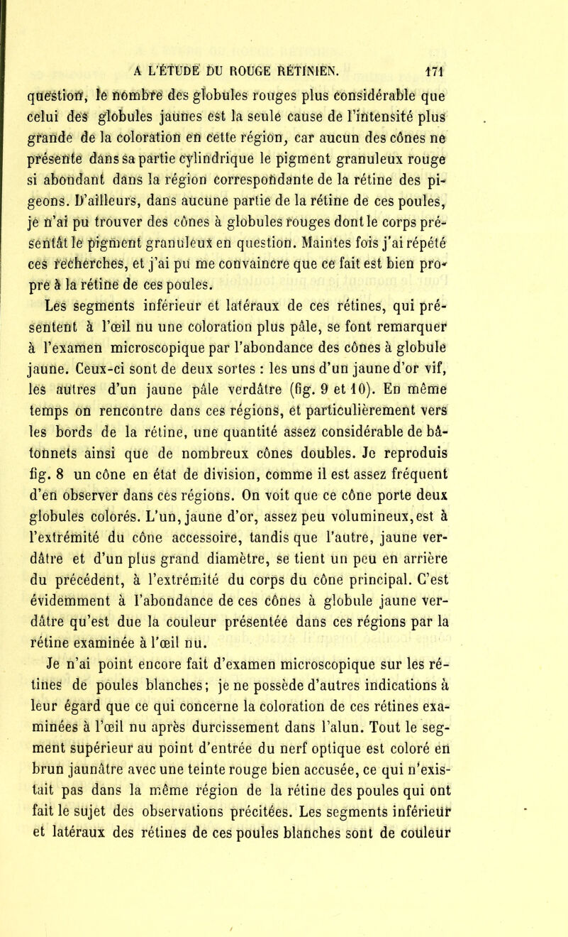 question, le nombre des globules rouges plus considérable que celui des globules jaunes est la seule cause de l’intensité plus grande de la coloration en cette région, car aucun des cônes ne présente dans sa partie cylindrique le pigment granuleux rouge si abondant dans la région correspondante de la rétine des pi- geons. D’ailleurs, dans aucune partie de la rétine de ces poules, jé n’ai pu trouver des cônes à globules rouges dont le corps pré- sentât ïe pigment granuleux en question. Maintes fois j’ai répété ces recherches, et j’ai pu me convaincre que ce fait est bien pro- pre à la rétine de ces poules. Les segments inférieur et latéraux de ces rétines, qui pré- sentent à l’œil nu une coloration plus pâle, se font remarquer à l’examen microscopique par l’abondance des cônes à globule jaune. Ceux-ci sont de deux sortes : les uns d’un jaune d’or vif, les autres d’un jaune pâle verdâtre (fig. 9 et 10). En même temps on rencontre dans ces régions, et particulièrement vers les bords de la rétine, une quantité assez considérable de bâ- tonnets ainsi que de nombreux cônes doubles. Je reproduis fig. 8 un cône en état de division, comme il est assez fréquent d’en observer dans ces régions. On voit que ce cône porte deux globules colorés. L’un, jaune d’or, assez peu volumineux,est à l’extrémité du cône accessoire, tandis que l’autre, jaune ver- dâtre et d’un plus grand diamètre, se tient un peu en arrière du précédent, à l’extrémité du corps du cône principal. C’est évidemment à l’abondance de ces cônes à globule jaune ver- dâtre qu’est due la couleur présentée dans ces régions par la rétine examinée à l’œil nu. Je n’ai point encore fait d’examen microscopique sur les ré- tines de poules blanches ; je ne possède d’autres indications à leur égard que ce qui concerne la coloration de ces rétines exa- minées à l’œil nu après durcissement dans l’alun. Tout le seg- ment supérieur au point d’entrée du nerf optique est coloré en brun jaunâtre avec une teinte rouge bien accusée, ce qui n’exis- tait pas dans la même région de la rétine des poules qui ont fait le sujet des observations précitées. Les segments inférieur et latéraux des rétines de ces poules blanches sont de couleur