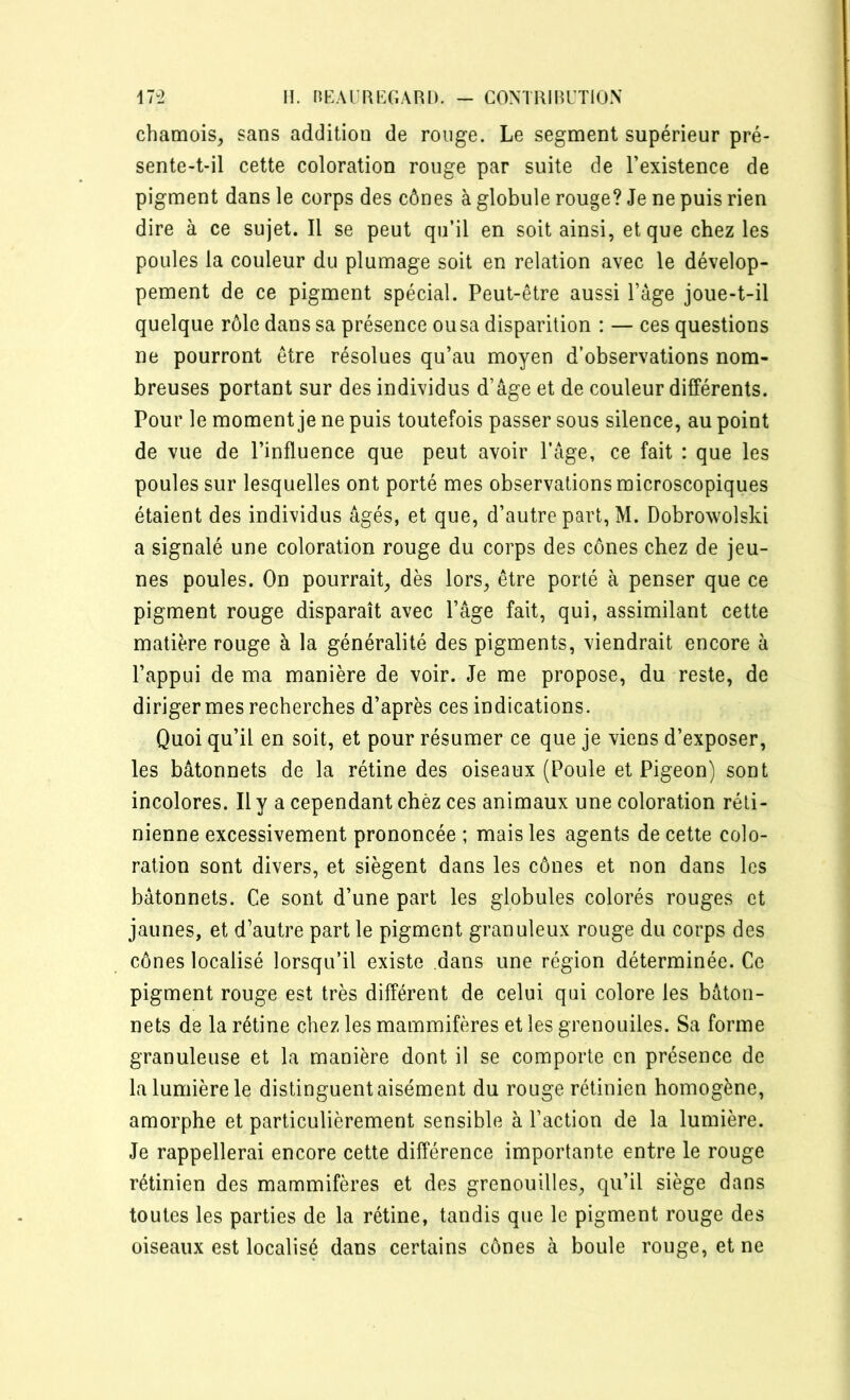 chamois, sans addition de rouge. Le segment supérieur pré- sente-t-il cette coloration rouge par suite de l’existence de pigment dans le corps des cônes à globule rouge? Je ne puis rien dire à ce sujet. Il se peut qu’il en soit ainsi, et que chez les poules la couleur du plumage soit en relation avec le dévelop- pement de ce pigment spécial. Peut-être aussi l’àge joue-t-il quelque rôle dans sa présence ou sa disparition : — ces questions ne pourront être résolues qu’au moyen d’observations nom- breuses portant sur des individus d’âge et de couleur différents. Pour le moment je ne puis toutefois passer sous silence, au point de vue de l’influence que peut avoir l’âge, ce fait : que les poules sur lesquelles ont porté mes observations microscopiques étaient des individus âgés, et que, d’autre part, M. Dobrowolski a signalé une coloration rouge du corps des cônes chez de jeu- nes poules. On pourrait, dès lors, être porté à penser que ce pigment rouge disparaît avec l’âge fait, qui, assimilant cette matière rouge à la généralité des pigments, viendrait encore à l’appui de ma manière de voir. Je me propose, du reste, de diriger mes recherches d’après ces indications. Quoi qu’il en soit, et pour résumer ce que je viens d’exposer, les bâtonnets de la rétine des oiseaux (Poule et Pigeon) sont incolores. Il y a cependant chez ces animaux une coloration réti- nienne excessivement prononcée ; mais les agents de cette colo- ration sont divers, et siègent dans les cônes et non dans les bâtonnets. Ce sont d’une part les globules colorés rouges et jaunes, et d’autre part le pigment granuleux rouge du corps des cônes localisé lorsqu’il existe dans une région déterminée. Ce pigment rouge est très différent de celui qui colore les bâton- nets de la rétine chez les mammifères et les grenouiles. Sa forme granuleuse et la manière dont il se comporte en présence de la lumière le distinguent aisément du rouge rétinien homogène, amorphe et particulièrement sensible à l’action de la lumière. Je rappellerai encore cette différence importante entre le rouge rétinien des mammifères et des grenouilles, qu’il siège dans toutes les parties de la rétine, tandis que le pigment rouge des oiseaux est localisé dans certains cônes à boule rouge, et ne