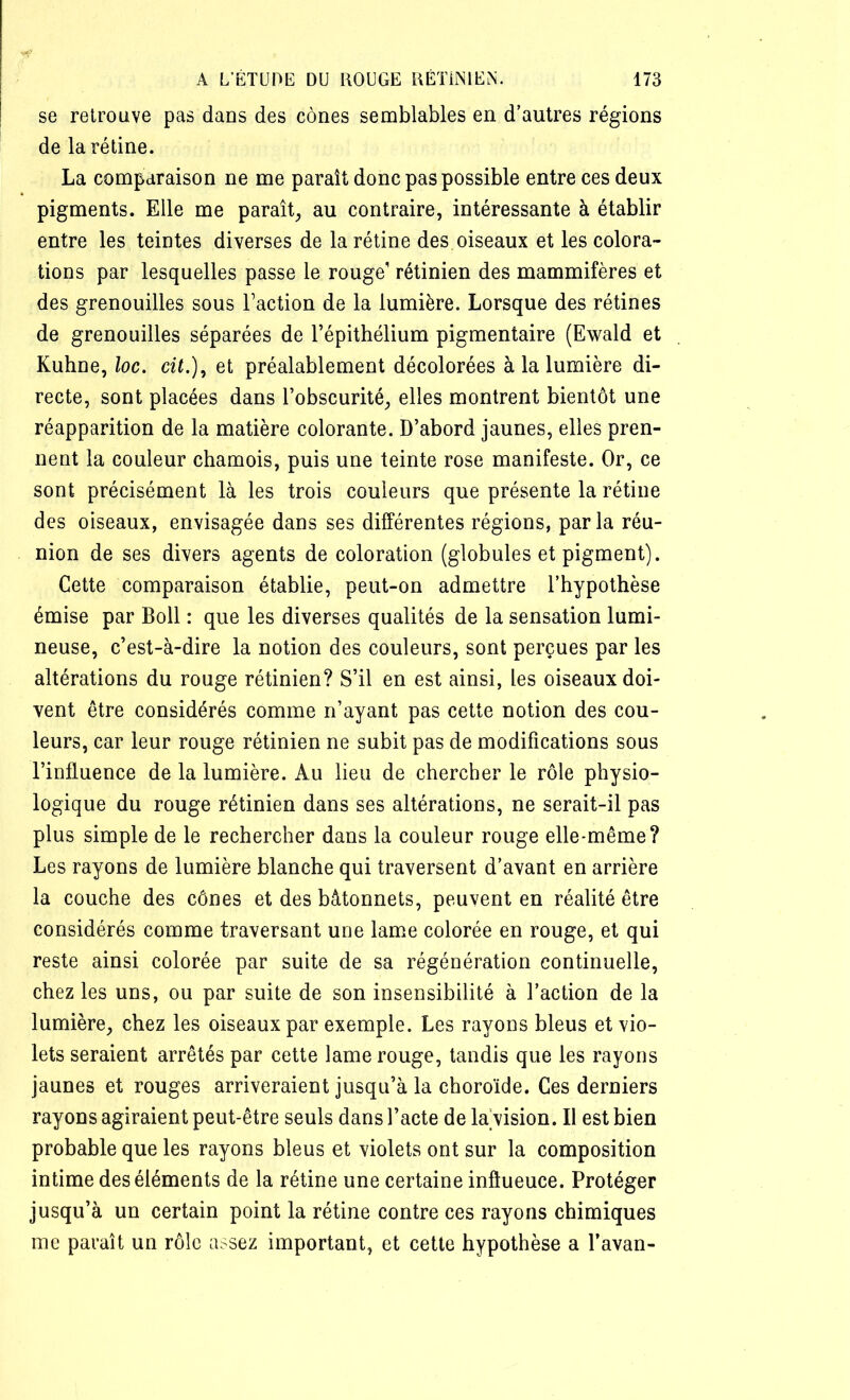 se retrouve pas dans des cônes semblables en d’autres régions de la rétine. La comparaison ne me paraît donc pas possible entre ces deux pigments. Elle me paraît, au contraire, intéressante à établir entre les teintes diverses de la rétine des oiseaux et les colora- tions par lesquelles passe le rouge1 rétinien des mammifères et des grenouilles sous Faction de la lumière. Lorsque des rétines de grenouilles séparées de l’épithélium pigmentaire (Ewald et Kuhne, loc. cit.), et préalablement décolorées à la lumière di- recte, sont placées dans l’obscurité, elles montrent bientôt une réapparition de la matière colorante. D’abord jaunes, elles pren- nent la couleur chamois, puis une teinte rose manifeste. Or, ce sont précisément là les trois couleurs que présente la rétine des oiseaux, envisagée dans ses différentes régions, parla réu- nion de ses divers agents de coloration (globules et pigment). Cette comparaison établie, peut-on admettre l’hypothèse émise par Boll : que les diverses qualités de la sensation lumi- neuse, c’est-à-dire la notion des couleurs, sont perçues par les altérations du rouge rétinien? S’il en est ainsi, les oiseaux doi- vent être considérés comme n’ayant pas cette notion des cou- leurs, car leur rouge rétinien ne subit pas de modifications sous l’influence de la lumière. Au lieu de chercher le rôle physio- logique du rouge rétinien dans ses altérations, ne serait-il pas plus simple de le rechercher dans la couleur rouge elle-même? Les rayons de lumière blanche qui traversent d’avant en arrière la couche des cônes et des bâtonnets, peuvent en réalité être considérés comme traversant une lame colorée en rouge, et qui reste ainsi colorée par suite de sa régénération continuelle, chez les uns, ou par suite de son insensibilité à l’action de la lumière, chez les oiseaux par exemple. Les rayons bleus et vio- lets seraient arrêtés par cette lame rouge, tandis que les rayons jaunes et rouges arriveraient jusqu’à la choroïde. Ces derniers rayons agiraient peut-être seuls dans l’acte de lavision. Il est bien probable que les rayons bleus et violets ont sur la composition intime des éléments de la rétine une certaine inftueuce. Protéger jusqu’à un certain point la rétine contre ces rayons chimiques me paraît un rôle assez important, et cette hypothèse a l’avan-