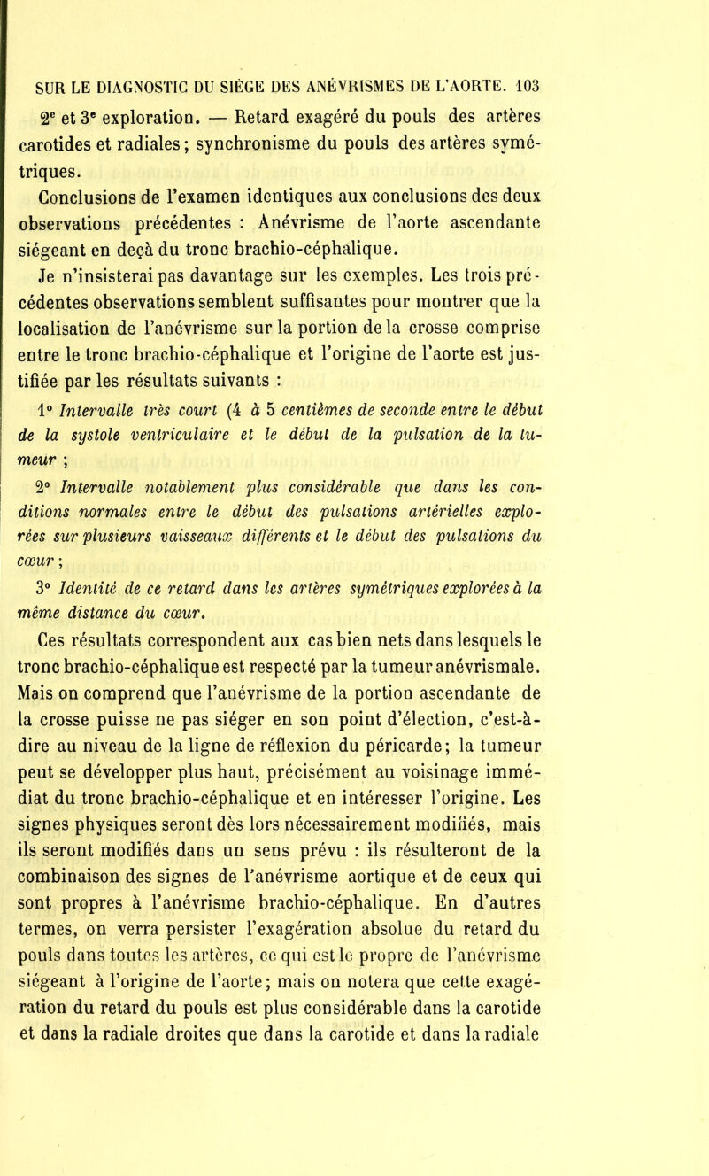 2® et 3* exploration. — Retard exagéré du pouls des artères carotides et radiales ; synchronisme du pouls des artères symé- triques. Conclusions de l’examen identiques aux conclusions des deux observations précédentes : Anévrisme de l’aorte ascendante siégeant en deçà du tronc brachio-céphalique. Je n’insisterai pas davantage sur les exemples. Les trois pré- cédentes observations semblent suffisantes pour montrer que la localisation de l’anévrisme sur la portion de la crosse comprise entre le tronc brachio-céphalique et l’origine de l’aorte est jus- tifiée par les résultats suivants : 1° Intervalle très court (4 à 5 centièmes de seconde entre le début de la systole ventriculaire et le début de la pulsation de la tu- meur ; 2° Intervalle notablement plus considérable que dans les con- ditions normales entre le début des pulsations artérielles explo- rées sur plusieurs vaisseaux différents et le début des pulsations du cœur ; 3° Identité de ce retard dans les artères symétriques explorées à la même distance du cœur. Ces résultats correspondent aux cas bien nets dans lesquels le tronc brachio-céphalique est respecté par la tumeur anévrismale. Mais on comprend que l’anévrisme de la portion ascendante de la crosse puisse ne pas siéger en son point d’élection, c’est-à- dire au niveau de la ligne de réflexion du péricarde; la tumeur peut se développer plus haut, précisément au voisinage immé- diat du tronc brachio-céphalique et en intéresser l’origine. Les signes physiques seront dès lors nécessairement modifiés, mais ils seront modifiés dans un sens prévu : ils résulteront de la combinaison des signes de Tanévrisme aortique et de ceux qui sont propres à l’anévrisme brachio-céphalique. En d’autres termes, on verra persister l’exagération absolue du retard du pouls dans toutes les artères, ce qui est le propre de l’anévrisme siégeant à l’origine de l’aorte ; mais on notera que cette exagé- ration du retard du pouls est plus considérable dans la carotide et dans la radiale droites que dans la carotide et dans la radiale