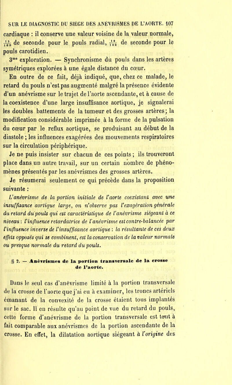 cardiaque : il conserve une valeur voisine de la valeur normale, ^ de seconde pour le pouls radial, ^ de seconde pour le pouls carotidien. exploration. — Synchronisme du pouls dans les artères symétriques explorées à une égale distance du cœur. En outre de ce fait, déjà indiqué, que, chez ce malade, le retard du pouls n’est pas augmenté malgré la présence évidente d’un anévrisme sur le trajet de l’aorte ascendante, et à cause de la coexistence d’une large insuffisance aortique, je signalerai les doubles battements de la tumeur et des grosses artères; la modification considérable imprimée à la forme de la pulsation du cœur par le reflux aortique, se produisant au début de la diastole ; les influences exagérées des mouvements respiratoires sur la circulation périphérique. Je ne puis insister sur chacun de ces points ; ils trouveront place dans un autre travail, sur un certain nombre de phéno- mènes présentés par les anévrismes des grosses artères. Je résumerai seulement ce qui précède dans la proposition suivante : L'anévrisme de la portion initiale de Vaorte coexistant avec une insuffisance aortique large, on n'observe pas Vexagération générale du retard du pouls qui est caractéristique de Vanévrisme siégeant à ce niveau: Vin fluence retardatrice de V anévrisme est contre-balancée par Vinfluence inverse de l'insuffisance aortique : la résultante de ces deux effets opposés qui se combinent, est la conservation de la valeur normale ou presque normale du retard du pouls. § 2. — Anévrismes de la portion transversale de la crosse de l’aorte. Dans le seul cas d’anévrisme limité à la portion transversale de la crosse de l’aorte que j’ai eu à examiner, les troncs artériels émanant de la convexité de la crosse étaient tous implantés sur le sac. Il en résulte qu’au point de vue du retard du pouls, cette forme d'anévrisme de la portion transversale est tonit à fait comparable aux anévrismes de la portion ascendante de la crosse. En effet, la dilatation aortique siégeant à Vorigine des