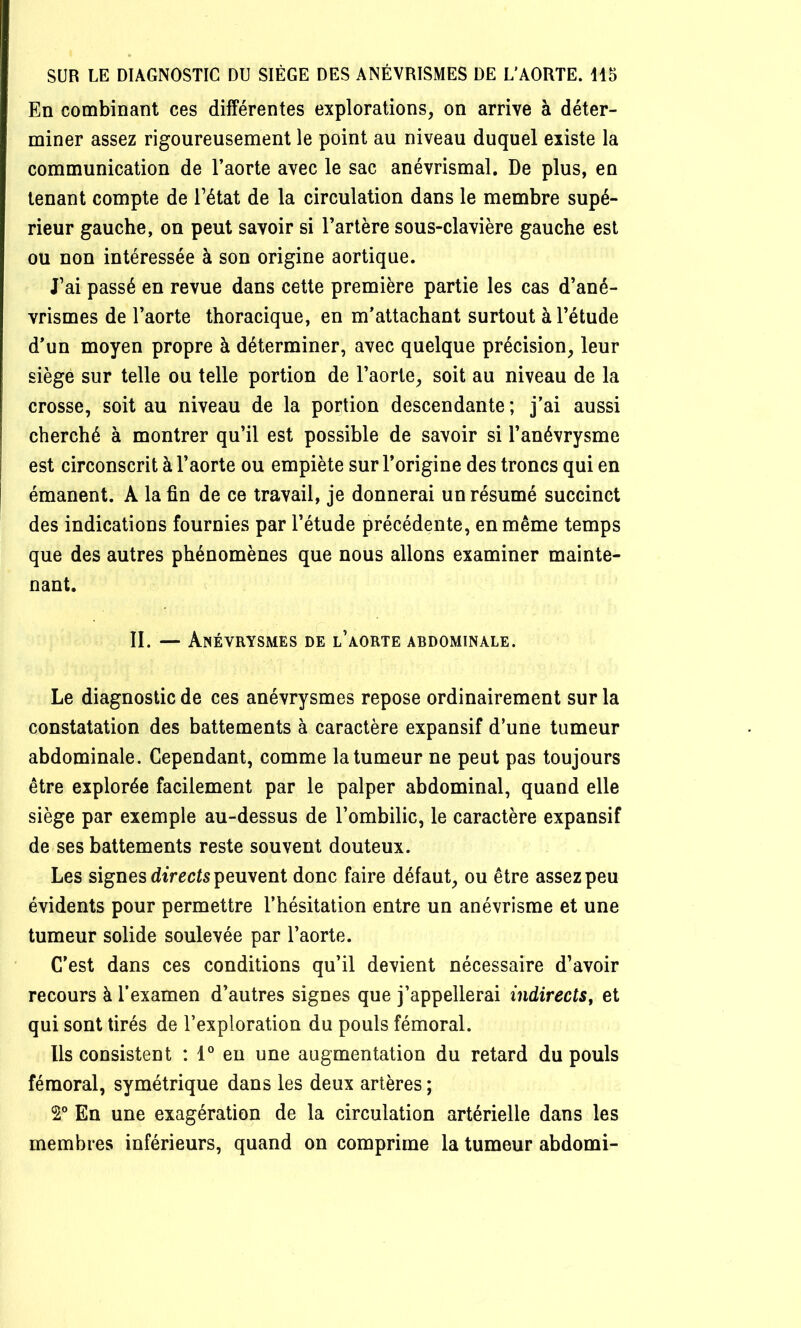 En combinant ces différentes explorations, on arrive à déter- miner assez rigoureusement le point au niveau duquel existe la communication de Taorte avec le sac anévrismal. De plus, en tenant compte de Tétât de la circulation dans le membre supé- rieur gauche, on peut savoir si Tarière sous-clavière gauche est ou non intéressée à son origine aortique. Tai passé en revue dans cette première partie les cas d’ané- vrismes de Taorte thoracique, en m’attachant surtout àTétude d’un moyen propre à déterminer, avec quelque précision, leur siège sur telle ou telle portion de Taorte, soit au niveau de la crosse, soit au niveau de la portion descendante ; j’ai aussi cherché à montrer qu’il est possible de savoir si l’anévrysme est circonscrit à Taorte ou empiète sur l’origine des troncs qui en émanent. A la fin de ce travail, je donnerai un résumé succinct des indications fournies par l’étude précédente, en même temps que des autres phénomènes que nous allons examiner mainte- nant. II. — Anévrysmes de l’aorte abdominale. Le diagnostic de ces anévrysmes repose ordinairement sur la constatation des battements à caractère expansif d’une tumeur abdominale. Cependant, comme la tumeur ne peut pas toujours être explorée facilement par le palper abdominal, quand elle siège par exemple au-dessus de l’ombilic, le caractère expansif de ses battements reste souvent douteux. Les signes diVccfs peuvent donc faire défaut, ou être assez peu évidents pour permettre l’hésitation entre un anévrisme et une tumeur solide soulevée par Taorte. C’est dans ces conditions qu’il devient nécessaire d’avoir recours à T examen d’autres signes que j’appellerai indirects, et qui sont tirés de l’exploration du pouls fémoral. Ils consistent : 1° eu une augmentation du retard du pouls fémoral, symétrique dans les deux artères ; 2° En une exagération de la circulation artérielle dans les membres inférieurs, quand on comprime la tumeur abdomi-