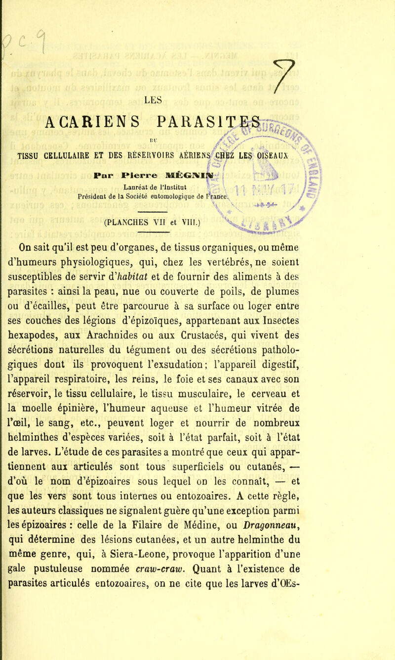 7 LES ACARIENS PARASITES m: / ' ' ' TISSU CELLULAIRE ET DES RÉSERVOIRS AÉRIENS GHEÉ LES OISEAUX r;5/ Par Pierre ÎHEGI%I|V ; Lauréat de l’Institut Président de la Société eutomologique de France. ?.*5^ (PLANCHES YII et VIII.) On sait qu’il est peu d’organes, de tissus organiques, ou même d’humeurs physiologiques, qui, chez les vertébrés, ne soient susceptibles de servir d'habitat et de fournir des aliments à des parasites : ainsi la peau, nue ou couverte de poils, de plumes ou d’écailles, peut être parcourue à sa surface ou loger entre ses couches des légions d’épizoïques, appartenant aux Insectes hexapodes, aux Arachnides ou aux Crustacés, qui vivent des sécrétions naturelles du tégument ou des sécrétions patholo- giques dont ils provoquent l’exsudation; l’appareil digestif, l’appareil respiratoire, les reins, le foie et ses canaux avec son réservoir, le tissu cellulaire, le tissu musculaire, le cerveau et la moelle épinière, l’humeur aqueuse et l’humeur vitrée de l’œil, le sang, etc., peuvent loger et nourrir de nombreux helminthes d’espèces variées, soit à l’état parfait, soit à l’état de larves. L’étude de ces parasites a montré que ceux qui appar- tiennent aux articulés sont tous superficiels ou cutanés, — d’où le nom d’épizoaires sous lequel on les connaît, — et que les vers sont tous internes ou entozoaires. A cette règle, les auteurs classiques ne signalent guère qu’une exception parmi les épizoaires : celle de la Filaire de Médine, ou Dragonneau, qui détermine des lésions cutanées, et un autre helminthe du même genre, qui, à Siera-Leone, provoque l’apparition d’une gale pustuleuse nommée craw-craw. Quant à l’existence de parasites articulés entozoaires, on ne cite que les larves d’OEs-