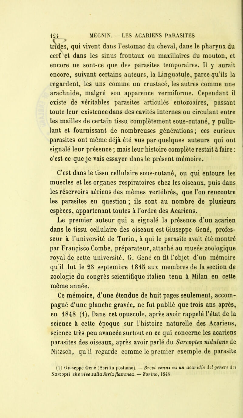 Indes, qui vivent dans l’estomac du cheval, dans le pharynx du cerf et dans les sinus frontaux ou maxillaires du mouton, et encore ne sont-ce que des parasites temporaires. Il y aurait encore, suivant certains auteurs, la Linguatule, parce qu’ils la regardent, les uns comme un crustacé, les autres comme une arachnide, malgré son apparence vermiforme. Cependant il existe de véritables parasites articulés entozoaires, passant toute leur existence dans des cavités internes ou circulant entre les mailles de certain tissu complètement sous-cutané, y pullu- lant et fournissant de nombreuses générations ; ces curieux parasites ont même déjà été vus par quelques auteurs qui ont signalé leur présence ; mais leur histoire complète restait à faire ; c’est ce que je vais essayer dans le présent mémoire. C’est dans le tissu cellulaire sous-cutané, ou qui entoure les muscles et les organes respiratoires chez les oiseaux, puis dans les réservoirs aériens des mêmes vertébrés, que l’on rencontre les parasites en question; ils sont au nombre de plusieurs espèces, appartenant toutes à l’ordre des Acariens. Le premier auteur qui a signalé la présence d’un acarien dans le tissu cellulaire des oiseaux est Giuseppe Gêné, profes- seur à l’université de Turin, à qui le parasite avait été montré par Françisco Combe, préparateur, attaché au musée zoologique royal de cette université. G. Gêné en fit l’objet d’un mémoire qu’il lut le 23 septembre 1845 aux membres de la section de zoologie du congrès scientifique italien tenu à Milan en cette même année. Ce mémoire, d’une étendue de huit pages seulement, accom- pagné d’une planche gravée, ne fut publié que trois ans après, en 1848 (1). Dans cet opuscule, après avoir rappelé l’état de la science à cette époque sur l’histoire naturelle des Acariens, science très peu avancée surtout en ce qui concerne les acariens parasites des oiseaux, après avoir parlé du Sarcoptes nidulans de Nitzsch, qu’il regarde comme le premier exemple de parasite (l) Giuseppe Gêné (Scrilto iiostiimo). — Brevi cenni su un acaridro dd genere dci Sarcopti che vive suUaStrixflammea. —Torino, 184K.