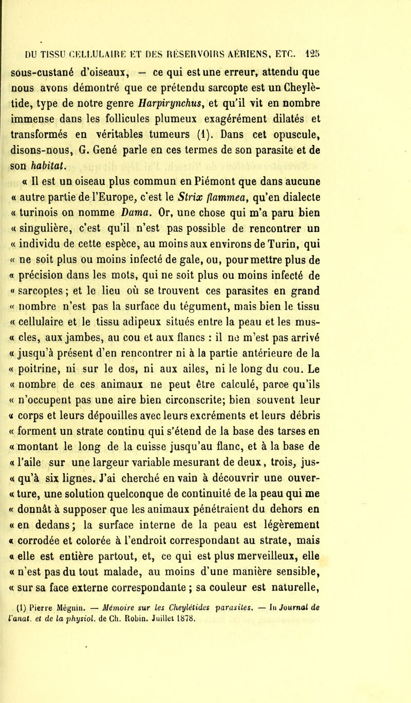 sous-custané d’oiseaux, - ce qui est une erreur, attendu que nous ayons démontré que ce prétendu sarcopte est un Cheylè- tide, type de notre genre Harpirynchus^ et qu’il yît en nombre immense dans les follicules plumeux exagérément dilatés et transformés en véritables tumeurs (1). Dans cet opuscule, disons-nous, G. Gêné parle en ces termes de son parasite et de son habitat. « Il est un oiseau plus commun en Piémont que dans aucune « autre partie de l’Europe, c’est le Strix flammeaf qu’en dialecte (( turinois on nomme Dama. Or, une chose qui m’a paru bien « singulière, c’est qu’il n’est pas possible de rencontrer un « individu de cette espèce, au moins aux environs de Turin, qui « ne soit plus ou moins infecté de gale, ou, pour mettre plus de « précision dans les mois, qui ne soit plus ou moins infecté de « sarcoptes ; et le lieu où se trouvent ces parasites en grand (c nombre n’est pas la surface du tégument, mais bien le tissu « cellulaire et le tissu adipeux situés entre la peau et les mus- « des, aux jambes, au cou et aux flancs : il no m’est pas arrivé « jusqu’à présent d’en rencontrer ni à la partie antérieure de la « poitrine, ni sur le dos, ni aux ailes, ni le long du cou. Le « nombre de ces animaux ne peut être calculé, parce qu’ils « n’occupent pas une aire bien circonscrite; bien souvent leur a corps et leurs dépouilles avec leurs excréments et leurs débris (( forment un strate continu qui s’étend de la base des tarses en « montant le long de la cuisse jusqu’au flanc, et à la base de « l’aile sur une largeur variable mesurant de deux, trois, jus- <i qu’à six lignes. J’ai cherché en vain à découvrir une ouver- te ture, une solution quelconque de continuité de la peau qui me « donnât à supposer que les animaux pénétraient du dehors en « en dedans ; la surface interne de la peau est légèrement «i corrodée et colorée à l’endroit correspondant au strate, mais <n elle est entière partout, et, ce qui est plus merveilleux, elle « n’est pas du tout malade, au moins d’une manière sensible, « sur sa face externe correspondante ; sa couleur est naturelle, (l) Pierre Mégiiin. — Mémoire sur les Cheylétides parasites. — Iii Journal de l’anat. et de laphysiol. de Ch. Robin. Juillet 1878.