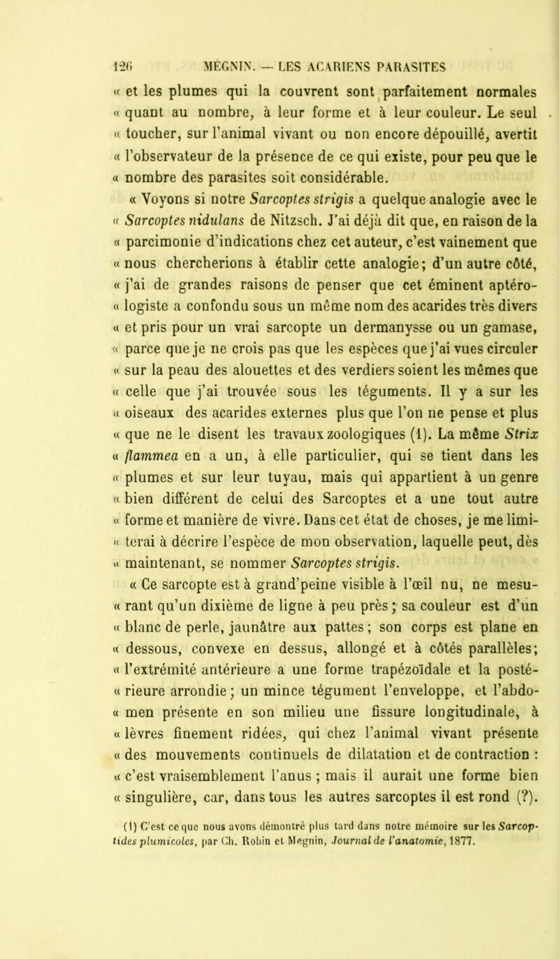 (( et les plumes qui la couvrent sont ^parfaitement normales (( quant au nombre, à leur forme et à leur couleur. Le seul <( toucher, sur l’animal vivant ou non encore dépouillé, avertit « l’observateur de la présence de ce qui existe, pour peu que le « nombre des parasites soit considérable. « Voyons si notre Sarcoptes strigis a quelque analogie avec le « Sarcoptes nidulans de Nitzsch. J'ai déjà dit que, en raison de la « parcimonie d’indications chez cet auteur, c’est vainement que «nous chercherions à établir cette analogie; d’un autre côté, « j’ai de grandes raisons de penser que cet éminent aptéro- « logiste a confondu sous un même nom des acarides très divers « et pris pour un vrai sarcopte un dermanysse ou un gamase, « parce que je ne crois pas que les espèces que j’ai vues circuler « sur la peau des alouettes et des verdiers soient les mêmes que « celle que j’ai trouvée sous les téguments. Il y a sur les « oiseaux des acarides externes plus que l’on ne pense et plus « que ne le disent les travaux zoologiques (1). La même Strix « flammea en a un, à elle particulier, qui se tient dans les « plumes et sur leur tuyau, mais qui appartient à un genre « bien différent de celui des Sarcoptes et a une tout autre « forme et manière de vivre. Dans cet état de choses, je me limi- <( terai à décrire l’espèce de mon observation, laquelle peut, dès U maintenant, se nommer Sarcoptes strigis. (( Ce sarcopte est à grand’peine visible à l’œil nu, ne mesu- « rant qu’un dixième de ligne à peu près ; sa couleur est d’un « blanc de perle, jaunâtre aux pattes ; son corps est plane en « dessous, convexe en dessus, allongé et à côtés parallèles; « l’extrémité antérieure a une forme trapézoïdale et la posté- « Heure arrondie; un mince tégument l’enveloppe, et l’abdo- « men présente en son milieu une fissure longitudinale, à « lèvres finement ridées, qui chez l’animal vivant présente « des mouvements continuels de dilatation et de contraction : « c’est vraisemblement l’anus ; mais il aurait une forme bien « singulière, car, dans tous les autres sarcoptes il est rond (?). (1) C’est ce que nous avons démontré plus lard dans notre mémoire sur les 5arcop- tides plumicoles, |)ar Cli. Robin et Megnin, Journal de l’anatomie, 1877.