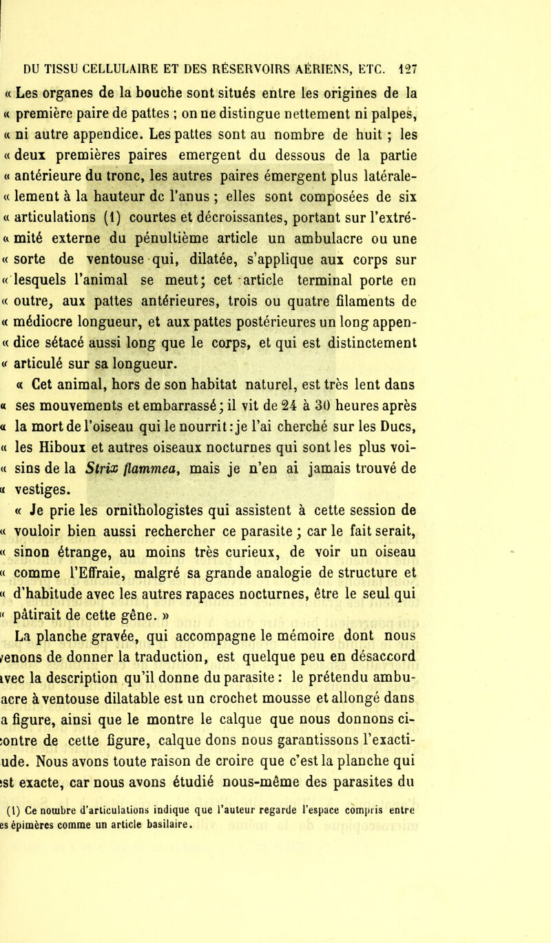 « Les organes de la bouche sont situés entre les origines de la « première paire de pattes ; on ne distingue nettement ni palpes, « ni autre appendice. Les pattes sont au nombre de huit ; les « deux premières paires emergent du dessous de la partie « antérieure du tronc, les autres paires émergent plus latérale- (( lement à la hauteur de l’anus ; elles sont composées de six c( articulations (1) courtes et décroissantes, portant sur l’extré- a mité externe du pénultième article un ambulacre ou une «sorte de ventouse-qui, dilatée, s’applique aux corps sur « lesquels l’animal se meut; cet 3article terminal porte en « outre, aux pattes antérieures, trois ou quatre filaments de « médiocre longueur, et aux pattes postérieures un long appen- « dice sétacé aussi long que le corps, et qui est distinctement « articulé sur sa longueur. « Cet animal, hors de son habitat naturel, est très lent dans « ses mouvements et embarrassé ; il vit de 24 à 30 heures après « la mort de l’oiseau qui le nourrit: je l’ai cherché sur les Ducs, « les Hiboux et autres oiseaux nocturnes qui sont les plus voi- « sins de la Sirix fiammea, mais je n’en ai jamais trouvé de « vestiges. « Je prie les ornithologistes qui assistent à cette session de « vouloir bien aussi rechercher ce parasite ; car le fait serait, « sinon étrange, au moins très curieux, de voir un oiseau « comme l’Effraie, malgré sa grande analogie de structure et « d’habitude avec les autres rapaces nocturnes, être le seul qui « pâtirait de cette gêne. » La planche gravée, qui accompagne le mémoire dont nous /enons de donner la traduction, est quelque peu en désaccord ivec la description qu’il donne du parasite : le prétendu ambu- acre à ventouse dilatable est un crochet mousse et allongé dans a figure, ainsi que le montre le calque que nous donnons ci- îontre de cette figure, calque dons nous garantissons l’exacti- ude. Nous avons toute raison de croire que c’est la planche qui !St exacte, car nous avons étudié nous-même des parasites du (l) Ce nombre d’articulations indique que l’auteur regarde l’espace compris entre esépimères comme un article basilaire.