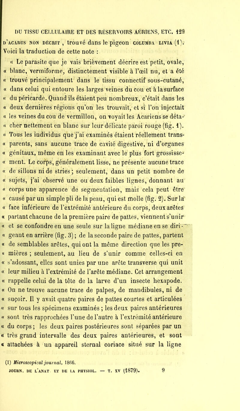 d’acarus non décrit , trouvé dans le pigeon columba livia (1); Voici la traduction de cette note : (( Le parasite que je vais brièvement décrire est petit, ovale, (( blanc, vermiforme, distinctement visible à l’œil nu, et a été « trouvé principalement dans le tissu connectif sous-cutané, « dans celui qui entoure les larges veines du cou et à la surface « du péricarde. Quand ils étaient peu nombreux, c’était dans les « deux dernières régions qu’on les trouvait,' et si l’on injectait « les veines du cou de vermillon, on voyait les Acariens se déta-^ « cher nettement en blanc sur leur délicate paroi rouge (fîg. 1). « Tous les individus que j’ai examinés étaient réellement trans- « parents, sans aucune trace de cavité digestive,'ni d’organes « génitaux, même en les examinant avec le plus fort grossisse^ « ment. Le corps, généralement lisse, ne présente aucune trace « de sillons ni de stries ; seulement, dans un petit nombre de « sujets, j’ai observé une ou deux faibles lignes, donnant au « corps une apparence de segmeotalion, mais cela peut être' « causé par un simple pli de la peau, qui est molle (fig. 2). Sur la' « face inférieure de l’extrémité antérieure du corps, deux arêtes « partant chacune de la première paire de pattes, viennent s’unir' « et se confondre en une seule sur la ligne médiane en se dirr-  ' « géant en arrière (fîg. 3) ; de la seconde paire de pattes, partent « de semblables arêtes, qui ont la même direction que les pre- « mières ; seulement, au lieu de s’unir comme celles-ci en c( s’adossant, elles sont unies par une arête transverse qui unit (( leur milieu à l’extrémité de l’arête médiane. Cet arrangement « rappelle celui de la tête de la larve d’un insecte hexapode. « On ne trouve aucune trace de palpes, de mandibules, ni de « suçoir. Il y avait quatre paires de pattes courtes et articulées « sur tous les spécimens examinés ; les deux paires antérieures « sont très rapprochées l’une de l’autre à l’extrémité antérieure c( du corps ; les deux paires postérieures sont séparées par un « très grand intervalle des deux paires antérieures, et sont a attachées à un appareil sternal coriace situé sur la ligne (1) Microscopical journal, 1866. JOÜRN. DE l’aNAT. ET DE LA PHYSIOL. — T. XV (1879). 9