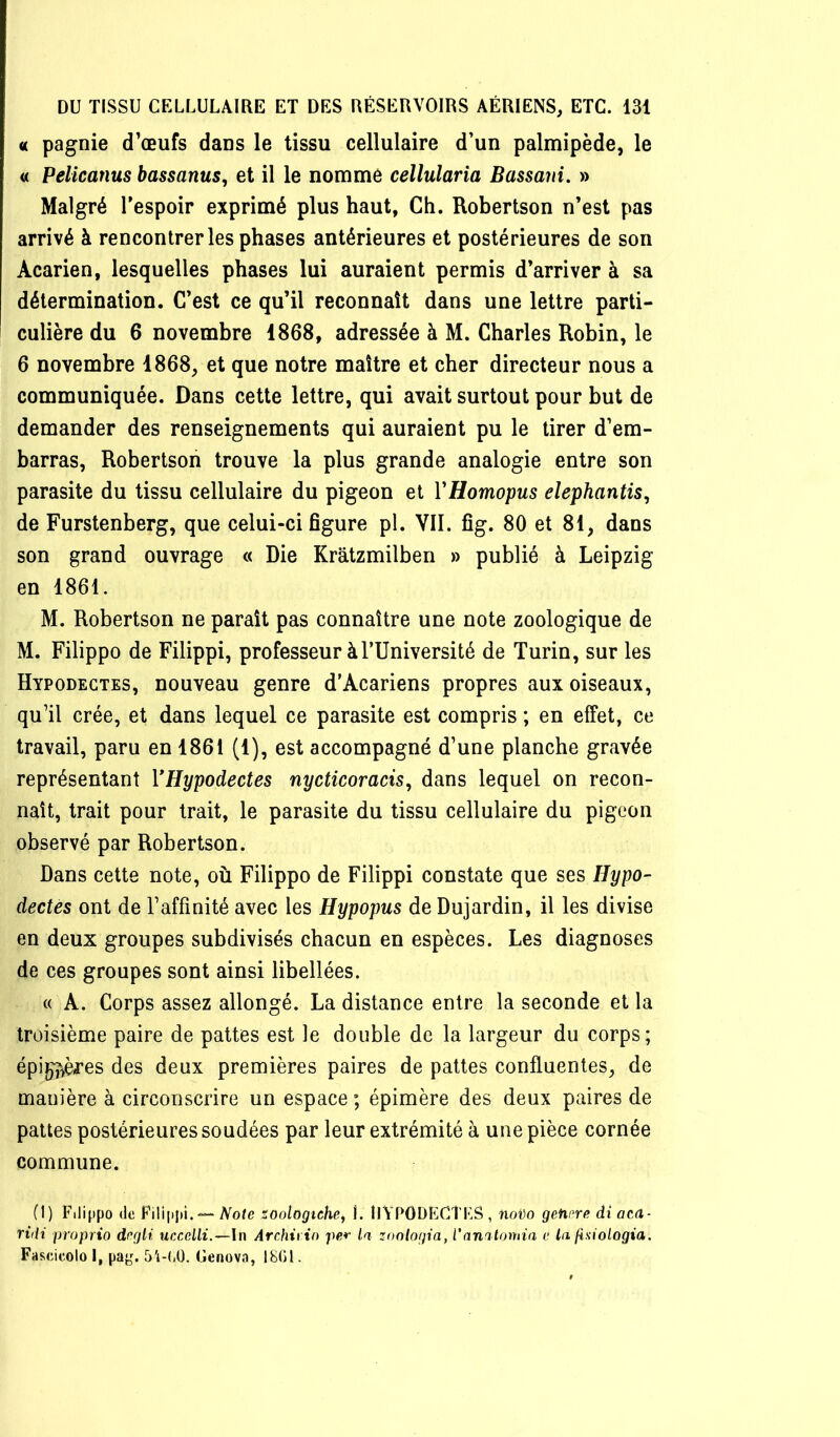 « pagnie d’œufs daus le tissu cellulaire d’un palmipède, le « Pelicanus bassanus, et il le nommé cellularia Bassani. » Malgré Tespoir exprimé plus haut, Ch. Robertson n’est pas arrivé à rencontrer les phases antérieures et postérieures de son Acarien, lesquelles phases lui auraient permis d’arriver à sa détermination. C’est ce qu’il reconnaît dans une lettre parti- culière du 6 novembre 1868, adressée à M. Charles Robin, le 6 novembre 1868, et que notre maître et cher directeur nous a communiquée. Dans cette lettre, qui avait surtout pour but de demander des renseignements qui auraient pu le tirer d’em- barras, Robertson trouve la plus grande analogie entre son parasite du tissu cellulaire du pigeon et YHomopus elephantis^ de Furstenberg, que celui-ci figure pl. YII. fig. 80 et 81, dans son grand ouvrage « Die Krâtzmilben » publié à Leipzig en 1861. M. Robertson ne paraît pas connaître une note zoologique de M. Filippo de Filippi, professeur à l’Université de Turin, sur les Hypodectes, nouveau genre d’Acariens propres aux oiseaux, qu’il crée, et dans lequel ce parasite est compris ; en effet, ce travail, paru en 1861 (1), est accompagné d’une planche gravée représentant VHypodectes nycticoracis, dans lequel on recon- naît, trait pour trait, le parasite du tissu cellulaire du pigeon observé par Robertson. Dans cette note, où Filippo de Filippi constate que ses Hypo- dectes ont de l’affinité avec les Hypopus de Dujardin, il les divise en deux groupes subdivisés chacun en espèces. Les diagnoses de ces groupes sont ainsi libellées. « A. Corps assez allongé. La distance entre la seconde et la troisième paire de pattes est le double de la largeur du corps; épi^èfes des deux premières paires de pattes confluentes, de manière à circonscrire un espace ; épimère des deux paires de pattes postérieures soudées par leur extrémité à une pièce cornée commune. (1) Filippo de Filippi. — Aofe zoologichej I. llYPODECÎFS, noi)o getipre diaca- ridi proprio dcgli uccelli.—In Archivin per la zonlogia, Vannlomia e la jiniologia. Fascicolo I, pa}^^ ü'i-l.O. Genova, 1801.