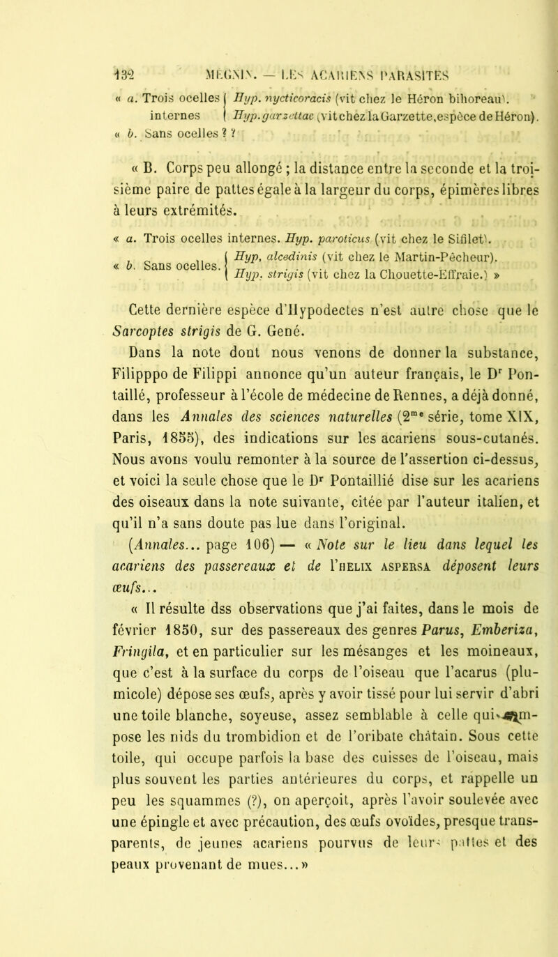 « a. Trois ocelles ( Uyp. nycticoracis (vit cliez le Héron bihoreau'. internes | Byp.yarzcttac (vitchez laGarzette,espèce deHéron). « h. bans ocelles ? ? « B. Corps peu allongé ; la distance entre la seconde et la troi- sième paire de pattes égale à la largeur du corps, épimères libres à leurs extrémités. « a. Trois ocelles internes. Byp. paroticus (vit chez le Sifileth , ^ ( ^yp> alcedinis (vit chez le Martin-Pêcheur). « b. Sans ocelles. „ i ^ ( Hyp. striyis (vit chez la Chouette-Lllraie.) » Cette dernière espèce d’ilypodectes n’est autre chose que le Sarcoptes strigis de G. Gêné. Dans la note dont nous venons de donner la substance, Filipppo de Filippi annonce qu’un auteur français, le D Pon- taillé, professeur à l’école de médecine de Rennes, a déjà donné, dans les Annales des sciences (2“* série, tome XIX, Paris, 4855), des indications sur les acariens sous-cutanés. Nous avons voulu remonter à la source de Passertion ci-dessus, et voici la seule chose que le D* Pontaillié dise sur les acariens des oiseaux dans la note suivante, citée par l’auteur italien, et qu’il n’a sans doute pas lue dans l’original. [Annales.,, page 106)— Note sur le lieu dans lequel les acariens des passereaux et de I’helix aspersa déposent leurs œufs... « Il résulte dss observations que j’ai faites, dans le mois de février 4850, sur des passereaux des genres Parus, Emberiza, Fringila, et en particulier sur les mésanges et les moineaux, que c’est à la surface du corps de l’oiseau que l’acarus (plu- micole) dépose ses œufs, après y avoir tissé pour lui servir d’abri une toile blanche, soyeuse, assez semblable à celle quiv^^m- pose les nids du trombidion et de l’oribate châtain. Sous cette toile, qui occupe parfois la base des cuisses de l’oiseau, mais plus souvent les parties antérieures du corps, et rappelle un peu les squammes (?), on aperçoit, après l’avoir soulevée avec une épingle et avec précaution, des œufs ovoïdes, presque trans- parents, de jeunes acariens pourvus de leur- patios et des peaux provenant de mues...»