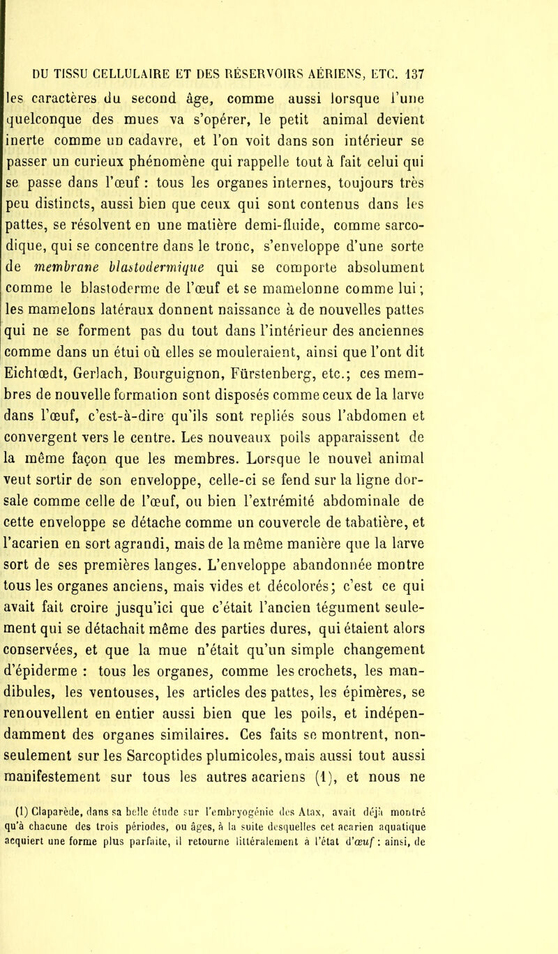 les caractères du second âge, comme aussi lorsque l’une quelconque des mues va s’opérer, le petit animal devient inerte comme un cadavre, et l’on voit dans son intérieur se passer un curieux phénomène qui rappelle tout à fait celui qui se passe dans l’œuf : tous les organes internes, toujours très peu distincts, aussi bien que ceux qui sont contenus dans les pattes, se résolvent en une matière demi-fluide, comme sarco- dique, qui se concentre dans le tronc, s’enveloppe d’une sorte de membrane hlaatodermique qui se comporte absolument comme le blastoderme de l’œuf et se mamelonné comme lui; les mamelons latéraux donnent naissance à de nouvelles pattes qui ne se forment pas du tout dans l’intérieur des anciennes comme dans un étui où elles se mouleraient, ainsi que l’ont dit Eichtœdt, Gerlach, Bourguignon, Fürstenberg, etc.; ces mem- bres de nouvelle formation sont disposés comme ceux de la larve dans l’œuf, c’est-à-dire qu’ils sont repliés sous l’abdomen et convergent vers le centre. Les nouveaux poils apparaissent de la même façon que les membres. Lorsque le nouvel animal veut sortir de son enveloppe, celle-ci se fend sur la ligne dor- sale comme celle de l’œuf, ou bien l’extrémité abdominale de cette enveloppe se détache comme un couvercle de tabatière, et l’acarien en sort agrandi, mais de la même manière que la larve sort de ses premières langes. L’enveloppe abandonnée montre tous les organes anciens, mais vides et décolorés; c’est ce qui avait fait croire jusqu’ici que c’était l’ancien tégument seule- ment qui se détachait même des parties dures, qui étaient alors conservées, et que la mue n’était qu’un simple changement d’épiderme : tous les organes, comme les crochets, les man- dibules, les ventouses, les articles des pattes, les épimères, se renouvellent en entier aussi bien que les poils, et indépen- damment des organes similaires. Ces faits se montrent, non- seulement sur les Sarcoptides plumicoles,mais aussi tout aussi manifestement sur tous les autres acariens (1), et nous ne (1) Claparède, dans sa belle étude sur l’embryogénie des Alax, avait déjà montré qu'à chacune des trois périodes, ou âges, à la suite desquelles cet acarien aquatique acquiert une forme plus parfaite, il retourne littéralement à l’état û’œuf : ainsi, de