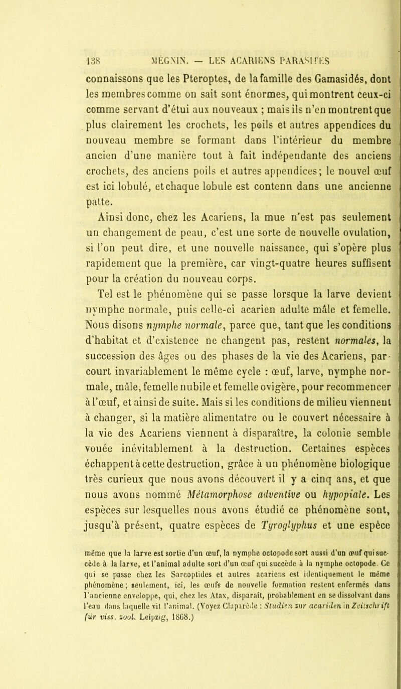 connaissons que les Pteroptes, de la famille des Gamasidés, dont les membres comme on sait sont énormes, qui montrent ceux-ci comme servant d’étui aux nouveaux ; mais ils n’en montrent que plus clairement les crochets, les poils et autres appendices du nouveau membre se formant dans l’intérieur du membre ancien d’une manière tout à fait indépendante des anciens crochets, des anciens poils et autres appendices; le nouvel œuf est ici lobulé, et chaque lobule est contenn dans une ancienne patte. Ainsi donc, chez les Acariens, la mue n’est pas seulement un changement de peau, c’est une sorte de nouvelle ovulation, si l’on peut dire, et une nouvelle naissance, qui s’opère plus rapidement que la première, car vingt-quatre heures suffisent pour la création du nouveau corps. Tel est le phénomène qui se passe lorsque la larve devient nymphe normale, puis celle-ci acarien adulte mâle et femelle. Nous disons nymphe normale^ parce que, tant que les conditions d’habitat et d’existence ne changent pas, restent normales, la succession des âges ou des phases de la vie des Acariens, par- court invariablement le même cycle : œuf, larve, nymphe nor- male, mâle, femelle nubile et femelle ovigère, pour recommencer à l’œuf, et ainsi de suite. Mais si les conditions de milieu viennent à changer, si la matière alimentaire ou le couvert nécessaire à la vie des Acariens viennent à disparaître, la colonie semble vouée inévitablement à la destruction. Certaines espèces échappent à cette destruction, grâce à un phénomène biologique très curieux que nous avons découvert il y a cinq ans, et que nous avons nommé Métamorphose adventive ou hypopiale. Les espèces sur lesquelles nous avons étudié ce phénomène sont, jusqu’à présent, quatre espèces de Tyroglyphus et une espèce H 1 même que la larve est sortie d’un œuf, la nymphe oclopodesort aussi d’un œuf qui suc- cède à la larve, et l’animal adulte sort d’un œuf qui succède à la nymphe oclopode. Ce qui se passe chez les Sarcoptides et autres acariens est identiquement le même phénomène; seulement, ici, les œufs de nouvelle formation restent enfermés dans l’ancienne enveloppe, qui, chez les Atax, disparaît, probablement en se dissolvant dans l’eau dans laquelle vit l’animal. (Voyez Claparède : Studi?.n zur acariden \n Zeilschrift für vins. zuul. Leipzig, 18G8.)