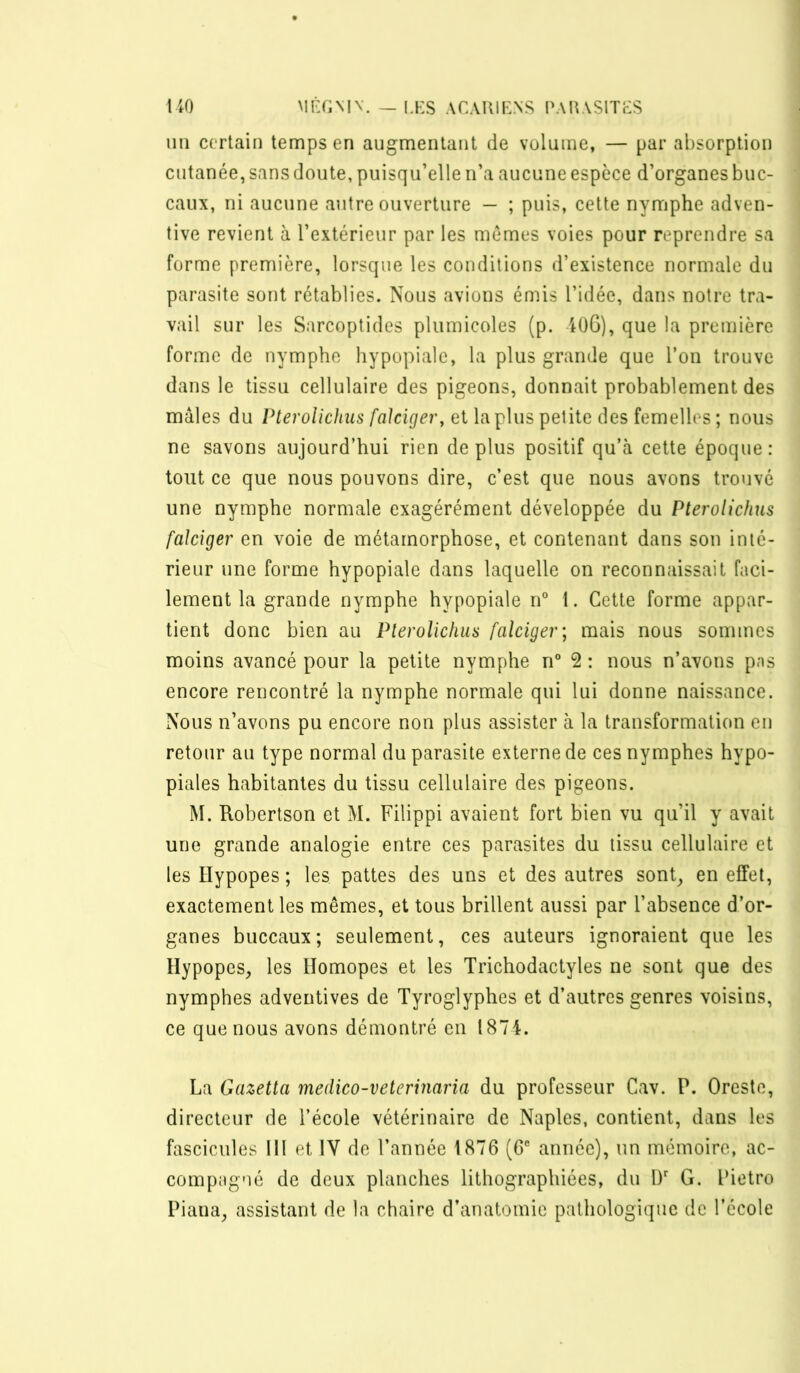 uo MPJiMV. _ LKS ACAUIF.NS PAIUSITFS un certain temps en augmentant de volume, — par absorption cutanée, sans doute, puisqu’elle n’a aucune espèce d’organes buc- caux, ni aucune autre ouverture — ; puis, cette nymphe adven- tive revient à l’extérieur par les mêmes voies pour reprendre sa forme première, lorsque les conditions d’existence normale du parasite sont rétablies. Nous avions émis l’idée, dans notre tra- vail sur les Sarcoptides pliimicoles (p. 4ü6), que la première forme de nymphe hypopiale, la plus grande que l’on trouve dans le tissu cellulaire des pigeons, donnait probablement des mâles du PteroUchus faJcUjer, et la plus petite des femelles ; nous ne savons aujourd’hui rien déplus positif qu’à cette époque: tout ce que nous pouvons dire, c’est que nous avons trouvé une nymphe normale exagérément développée du PteroUchus falciger en voie de métamorphose, et contenant dans son inté- rieur une forme hypopiale dans laquelle on reconnaissait faci- lement la grande nymphe hypopiale n° I. Cette forme appar- tient donc bien au Plerolichus falciger; mais nous sommes moins avancé pour la petite nymphe n° 2 : nous n’avons pas encore rencontré la nymphe normale qui lui donne naissance. Nous n’avons pu encore non plus assister à la transformation en retour au type normal du parasite externe de ces nymphes hypo- piales habitantes du tissu cellulaire des pigeons. M. Robertson et M. Filippi avaient fort Bien vu qu’il y avait une grande analogie entre ces parasites du tissu cellulaire et les ïïypopes ; les pattes des uns et des autres sont^ en effet, exactement les mêmes, et tous brillent aussi par l’absence d’or- ganes buccaux; seulement, ces auteurs ignoraient que les Hypopes, les Homopes et les Trichodactyles ne sont que des nymphes adventives de Tyroglyphes et d’autres genres voisins, ce que nous avons démontré en 1874. La Gazetta medico-veterinaria du professeur Cav. P. Oreste, directeur de l’école vétérinaire de Naples, contient, dans les fascicules III et IV de l’année 1876 (6® année), un mémoire, ac- compagné de deux planches lithographiées, du ü G. Pietro Piana, assistant de la chaire d’anatomie pathologique de l’école