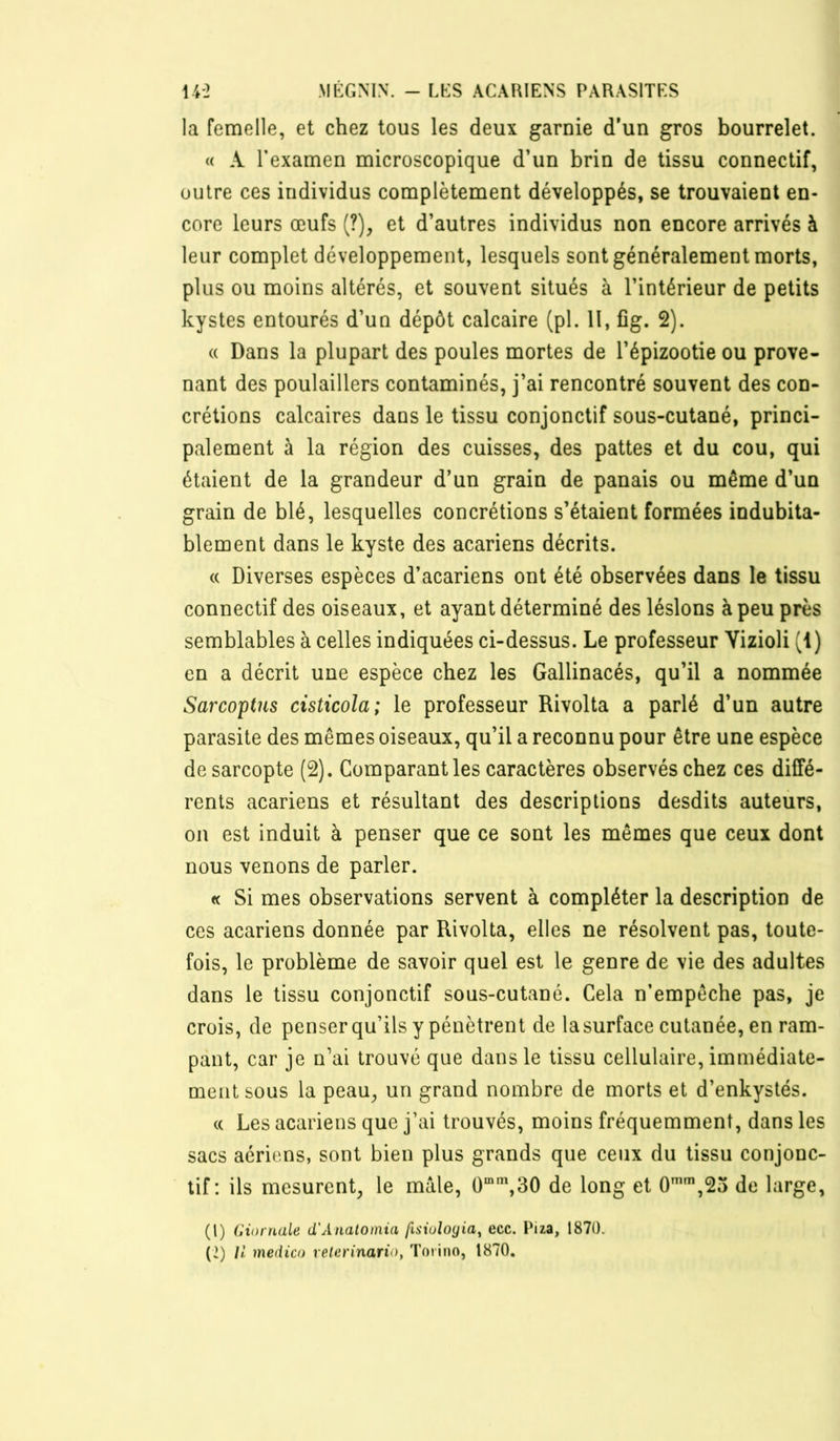 la femelle, et chez tous les deux garnie d’un gros bourrelet. « A l’examen microscopique d’un brin de tissu connectif, outre ces individus complètement développés, se trouvaient en- core leurs œufs (?), et d’autres individus non encore arrivés à leur complet développement, lesquels sont généralement morts, plus ou moins altérés, et souvent situés à l’intérieur de petits kystes entourés d’un dépôt calcaire (pl. H, fîg. 2). « Dans la plupart des poules mortes de l’épizootie ou prove- nant des poulaillers contaminés, j’ai rencontré souvent des con- crétions calcaires dans le tissu conjonctif sous-cutané, princi- palement à la région des cuisses, des pattes et du cou, qui étaient de la grandeur d’un grain de panais ou même d’un grain de blé, lesquelles concrétions s’étaient formées indubita- blement dans le kyste des acariens décrits. « Diverses espèces d’acariens ont été observées dans le tissu connectif des oiseaux, et ayant déterminé des lésions à peu près semblables à celles indiquées ci-dessus. Le professeur Yizioli (i) en a décrit une espèce chez les Gallinacés, qu’il a nommée Sarcoptus cisticola; le professeur Rivolta a parlé d’un autre parasite des mêmes oiseaux, qu’il a reconnu pour être une espèce de sarcopte (2). Comparant les caractères observés chez ces diffé- rents acariens et résultant des descriptions desdits auteurs, on est induit à penser que ce sont les mêmes que ceux dont nous venons de parler. « Si mes observations servent à compléter la description de ces acariens donnée par Rivolta, elles ne résolvent pas, toute- fois, le problème de savoir quel est le genre de vie des adultes dans le tissu conjonctif sous-cutané. Cela n’empêche pas, je crois, de penser qu’ils y pénètrent de la surface cutanée, en ram- pant, car je n’ai trouvé que dans le tissu cellulaire, immédiate- ment sous la peau, un grand nombre de morts et d’enkystés. (( Les acariens que j’ai trouvés, moins fréquemment, dans les sacs aeriens, sont bien plus grands que ceux du tissu conjonc- tif: ils mesurent, le mâle, 0“\30 de long et 0'',25 de large, (1) GiornaLe d'Analoinia psiulogia^ ecc. Piza, 187Ü. (2) // medico relerinario, Toiino, 1870.