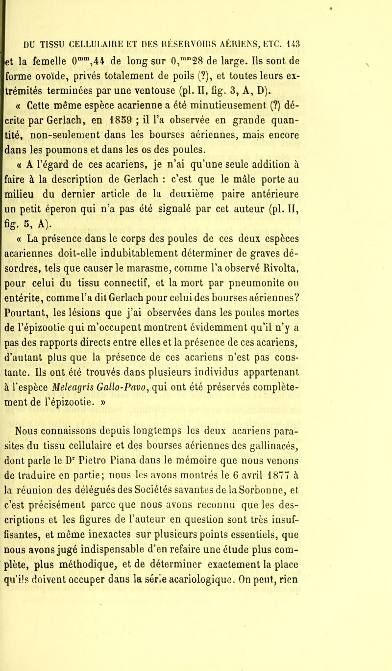 et la femelle 0““,44 de long sur 0,’“28 de large. Ils sont de forme ovoïde, privés totalement de poils (?), et toutes leurs ex- trémités terminées par une ventouse (pl. II, fîg. 3, A, D). « Cette même espèce acarienne a été minutieusement (?) dé- crite par Gerlach, en 1859 ; il Ta observée en grande quan- tité, non-seulement dans les bourses aériennes, mais encore dans les poumons et dans les os des poules. « A l’égard de ces acariens, je n’ai qu’une seule addition à faire à la description de Gerlach : c’est que le mâle porte au milieu du dernier article de la deuxième paire antérieure un petit éperon qui n’a pas été signalé par cet auteur (pl. Il, fig. 5, A). « La présence dans le corps des poules de ces deux espèces acariennes doit-elle indubitablement déterminer de graves dé- sordres, tels que causer le marasme, comme l’a observé Rivolta, pour celui du tissu connectif, et la mort par pneumonite ou entérite, comme l’a dit Gerlach pour celui des bourses aériennes? Pourtant, les lésions que j’ai observées dans les poules mortes de l’épizootie qui m’occupent montrent évidemment qu’il n’y a pas des rapports directs entre elles et la présence de ces acariens, d’autant plus que la présence de ces acariens n’est pas cons- tante. Ils ont été trouvés dans plusieurs individus appartenant à l’espèce Meleagris Gallo-Pavo^ qui ont été préservés complète- ment de l’épizootie. » Nous connaissons depuis longtemps les deux acariens para- sites du tissu cellulaire et des bourses aériennes des gallinacés, dont parle le D’' Pietro Piana dans le mémoire que nous venons de traduire en partie; nous les avons montrés le 6 avril 1877 à la réunion des délégués des Sociétés savantes de la Sorbonne, et c’est précisément parce que nous avons reconnu que les des- criptions et les figures de l’auteur en question sont très insuf- fisantes, et même inexactes sur plusieurs points essentiels, que nous avons jugé indispensable d’en refaire une étude plus com- plète, plus méthodique, et de déterminer exactement la place qu’ils doivent occuper dans la série acariologique. On peut, rien