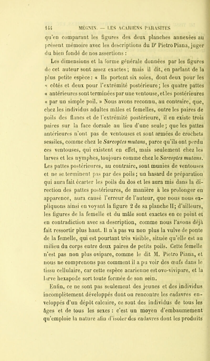 Ml':r,MN. — u:s ACAltIKNS !‘AUASlTi:S Ui qu’en comparant les figures des deux planches annexées au présent mémoire avec les descriptions du D' Pietro Piana, juger du bien fondé de nos assertions : Les dimensions et la forme générale données par les figures d(i cet auteur sont assez exactes ; mais il dit, en parlant de la plus petite espèce: a Ils portent six soies, dont deux pour les côtés et deux pour l’extrémité postérieure; les quatre pattes a antérieures sontterminéespar une ventouse, etles postérieures « par un simple poil. » Nous avons reconnu, au contraire, que, chez les individus adultes mâles et femelles, outre les paires de poils des flancs et de l’extrémité postérieure, il en existe trois paires sur la face dorsale au lieu d’une seule; que les pattes antérieures n’ont pas de ventouses et sont armées de crochets sessiles, comme chez le Sarcoptes mutans^ parce qu’ils ont perdu ces ventouses, qui existent en effet, mais seulement chez les larves et les nymphes, toujours comme chez le Sarcoptes mutans. Les pattes postérieures, au contraire, sont munies de ventouses et ne se terminent pas par des poils; un hasard de préparation qui aura fait écarter les poils du dos et les aura mis dans la di- rection des pattes postérieures, de manière à les prolonger en apparence, aura causé l’erreur de l’auteur, que nous nous ex- pliquons ainsi en voyant la figure 2 de sa planche II; d’ailleurs, les figures de la femelle et du mâle sont exactes en ce point et en contradiction avec sa description, comme nous l'avons déjà fait ressortir plus haut. Il n’a pas vu non plus la vulve de ponte de la femelle, qui est pourtant très visible, située qu’elle est au milieu du corps entre deux paires de petits poils. Cette femelle n’est pas non plus ovipare, comme le dit M. Pietro Piana, et nous ne comprenons pas comment il a pu voir des œufs dans le tissu cellulaire, car cette espèce acarienne estovo-vivipare, et la larve hexapode sort toute formée de son sein. Enfin, ce ne sont pas seulement des jeunes et des individus incomplètement développés dont on rencontre les cadavres en- veloppés d’un dépôt calcaire, ce sont des individus de tous les âges et de tous les sexes : c’est un moyen d’embaumement qu’emploie la nature afin d’isoler des cadavres dont les produits