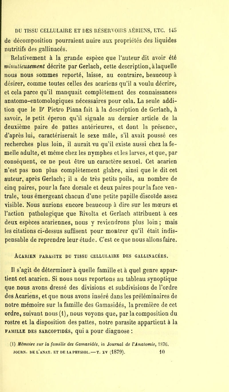 de décomposition pourraient nuire aux propriétés des liquides nutritifs des gallinacés. Relativement à la grande espèce que l’auteur dit avoir été minutieusement décrite par Gerlach, cette description, à laquelle nous nous sommes reporté, laisse, au contraire, beaucoup à désirer, comme toutes celles des acariens qu’il a voulu décrire, et cela parce qu’il manquait complètement des connaissances anatomo-entomologiques nécessaires pour cela. La seule addi- tion que le D' Pietro Piana fait à la description de Gerlach, à savoir, le petit éperon qu’il signale au dernier article de la deuxième paire de pattes antérieures, et dont la présence, d’après lui, caractériserait le sexe mâle, s’il avait poussé ces recherches plus loin, il aurait vu qu’il existe aussi chez la fe- melle adulte, et même chez les nymphes et les larves, et que, par conséquent, ce ne peut être un caractère sexuel. Cet acarien n’est pas non plus complètement glabre, ainsi que le dit cet auteur, après Gerlach; il a de très petits poils, au nombre de cinq paires, pour la face dorsale et deux paires pour la face ven- trale, tous émergeant chacun d’une petite papille discoïde assez visible. Nous aurions encore beaucoup à dire sur les mœurs et l’action pathologique que Rivolta et Gerlach attribuent à ces deux espèces acariennes, nous y reviendrons plus loin ; mais les citations ci-dessus suffisent pour montrer qu’il était indis- pensable de reprendre leur étude. C’est ce que nous allons faire. Acarien parasite du tissu cellulaire des gallinacées. Il s’agit de déterminer à quelle famille et à quel genre appar- tient cet acarien. Si nous nous reportons au tableau synoptique que nous avons dressé des divisions et subdivisions de l’ordre des Acariens, et que nous avons inséré dans les préléminaires de notre mémoire sur la famille des Gamasidés, la première de cet ordre, suivant nous (1), nous voyons que, par la composition du rostre et la disposition des pattes, notre parasite appartient à la famille des sarcoptidés, qui a pour diagnose : (l) Mémoire sur la famille des Gamasidés, in Journal de VÂnatomie, 1876. JOURN. del’aînat. et DELAPHYSIOL. — T, XV (1879). 10