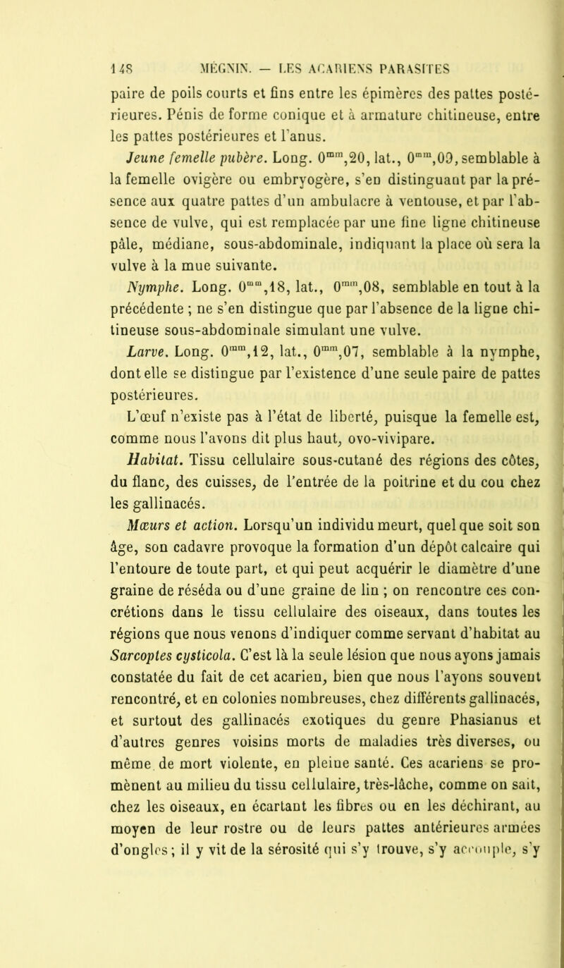 paire de poils courts et fins entre les épimères des pattes posté- rieures. Pénis de forme conique et à armature chitiueuse, entre les pattes postérieures et Panus. Jeune femelle pubère. Long. 0“’,20, lat., 09, semblable à la femelle ovigère ou embryogère, s’en distinguant par la pré- sence aux quatre pattes d’un ambulacre à ventouse, et par l’ab- sence de vulve, qui est remplacée par une fine ligne chitineuse pâle, médiane, sous-abdominale, indiquant la place où sera la vulve à la mue suivante. Nijmphe. Long. 0““,18, lat., 0,08, semblable en tout à la précédente ; ne s’en distingue que par l’absence de la ligne chi- tineuse sous-abdominale simulant une vulve. Larve. Long. 0““,12, lat., O”,07, semblable à la nymphe, dont elle se distingue par l’existence d’une seule paire de pattes postérieures. L’œuf n’existe pas à l’état de liberté, puisque la femelle est, comme nous l’avons dit plus haut, ovo-vivipare. Habitat, Tissu cellulaire sous-cutané des régions des côtes, du flanc, des cuisses, de l’entrée de la poitrine et du cou chez les gallinacés. Mœurs et action. Lorsqu’un individu meurt, quelque soit son âge, son cadavre provoque la formation d’un dépôt calcaire qui l’entoure de toute part, et qui peut acquérir le diamètre d’une graine de réséda ou d’une graine de lin ; on rencontre ces con- crétions dans le tissu cellulaire des oiseaux, dans toutes les régions que nous venons d’indiquer comme servant d’habitat au Sarcoptes cysticola. C’est là la seule lésion que nous ayons jamais constatée du fait de cet acarien, bien que nous l’ayons souvent rencontré, et en colonies nombreuses, chez différents gallinacés, et surtout des gallinacés exotiques du genre Phasianus et d’autres genres voisins morts de maladies très diverses, ou même, de mort violente, en pleine santé. Ces acariens se pro- mènent au milieu du tissu cellulaire, très-lâche, comme on sait, chez les oiseaux, en écartant les fibres ou en les déchirant, au moyen de leur rostre ou de leurs pattes antérieures armées d’ongles ; il y vit de la sérosité qui s’y trouve, s’y aci'onple, s’y