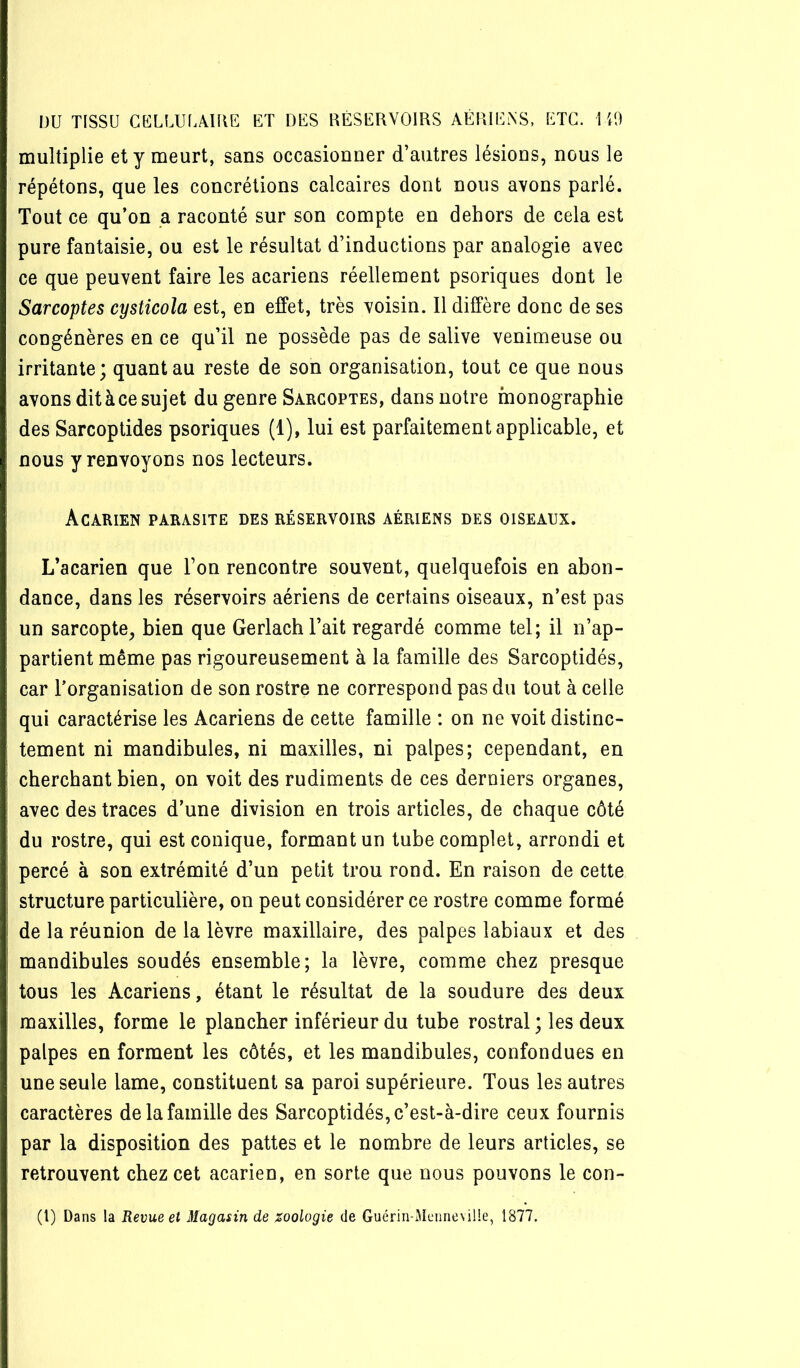 multiplie et y meurt, sans occasionner d’autres lésions, nous le répétons, que les concrétions calcaires dont nous avons parlé. Tout ce qu’on a raconté sur son compte en dehors de cela est pure fantaisie, ou est le résultat d’inductions par analogie avec ce que peuvent faire les acariens réellement psoriques dont le Sarcoptes cysticola est, en elfet, très voisin. 11 diffère donc de ses congénères en ce qu’il ne possède pas de salive venimeuse ou irritante; quant au reste de son organisation, tout ce que nous avons dit à ce sujet du genre Sarcoptes, dans notre monographie des Sarcoptides psoriques (1), lui est parfaitement applicable, et nous y renvoyons nos lecteurs. Acarien parasite des réservoirs aériens des oiseaux. L’acarien que l’on rencontre souvent, quelquefois en abon- dance, dans les réservoirs aériens de certains oiseaux, n’est pas un sarcopte, bien que Gerlach l’ait regardé comme tel; il n’ap- partient même pas rigoureusement à la famille des Sarcoptidés, car l’organisation de son rostre ne correspond pas du tout à celle qui caractérise les Acariens de cette famille : on ne voit distinc- tement ni mandibules, ni maxilles, ni palpes; cependant, en cherchant bien, on voit des rudiments de ces derniers organes, avec des traces d’une division en trois articles, de chaque côté du rostre, qui est conique, formant un tube complet, arrondi et percé à son extrémité d’un petit trou rond. En raison de cette structure particulière, on peut considérer ce rostre comme formé de la réunion de la lèvre maxillaire, des palpes labiaux et des mandibules soudés ensemble; la lèvre, comme chez presque tous les Acariens, étant le résultat de la soudure des deux maxilles, forme le plancher inférieur du tube rostral ; les deux palpes en forment les côtés, et les mandibules, confondues en une seule lame, constituent sa paroi supérieure. Tous les autres caractères de la famille des Sarcoptidés, c’est-à-dire ceux fournis par la disposition des pattes et le nombre de leurs articles, se retrouvent chez cet acarien, en sorte que nous pouvons le con- (l) Dans la Revue et Magasin de zoologie de Guériri-Meimeville, 1877.