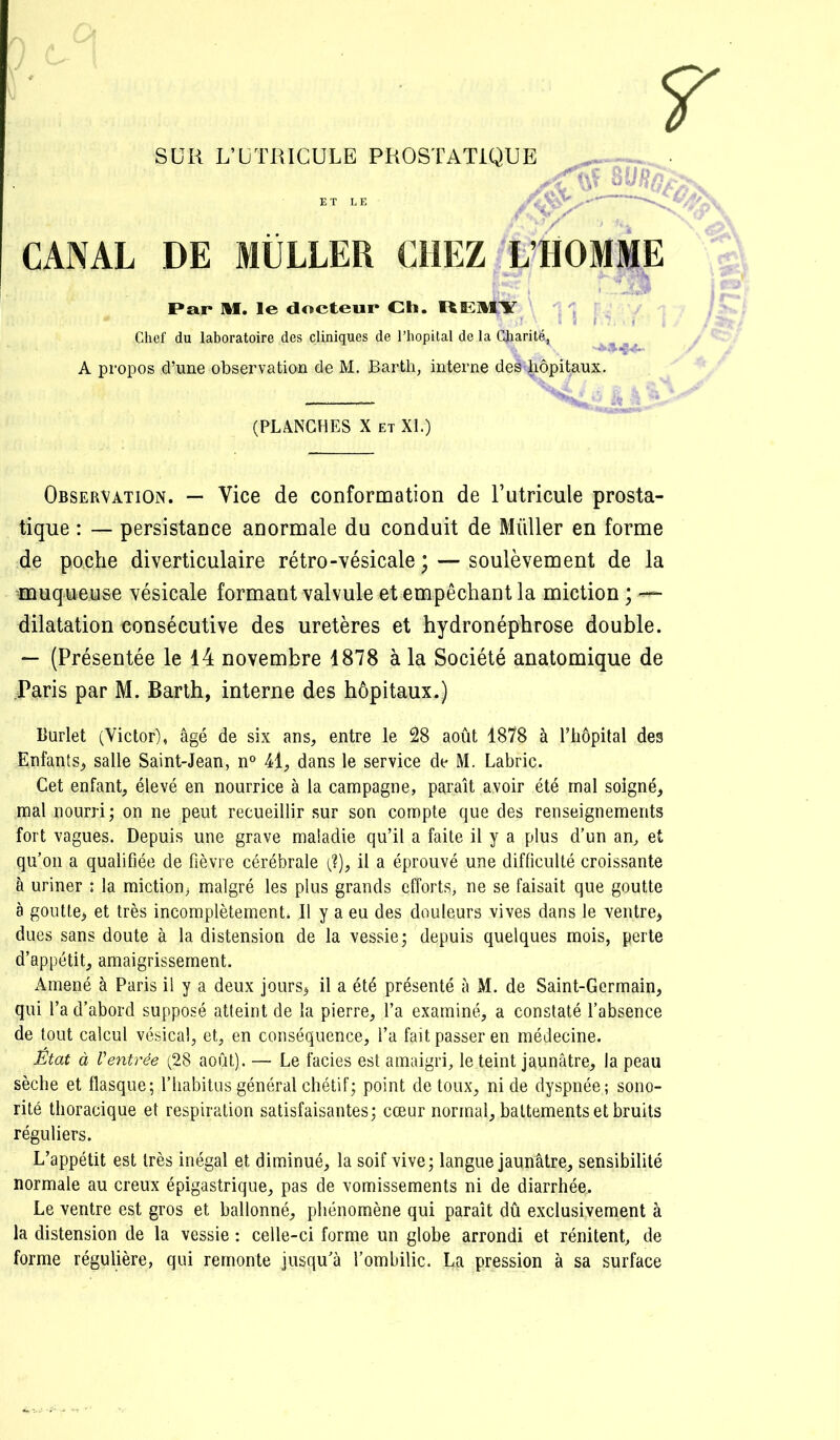 SUR L’ÜTRICULE PROSTATIQUE CANAL DE MÜLLER CHEZ L’HOMME I»ar M. le docteur Ch. ItEMY ■ Chef du laboratoire des cliniques de l’hôpital de la Charité, A propos d’une observation de M. Barth, interne des hôpitaux. (PLANCHES X ET XL) Observation. — Vice de conformation de l’utricule prosta- tique : — persistance anormale du conduit de Millier en forme de poche diverticulaire rétro-vésicale ; — soulèvement de la ^muqueuse vésicale formant valvule et empêchant la miction ; dilatation consécutive des uretères et hydronéphrose double. *- (Présentée le 14 novembre 1878 à la Société anatomique de Paris par M. Barth, interne des hôpitaux.) Huriet (Victor), âgé de six ans, entre le 28 août 1878 à l’hôpital des Enfants, salle Saint-Jean, n° 41, dans le service de M. Labric. Cet enfant, élevé en nourrice à la campagne, paraît avoir été mal soigné, mal nourri; on ne peut recueillir sur son compte que des renseignements fort vagues. Depuis une grave maladie qu’il a faite il y a plus d’un an^ et qu’on a qualifiée de fièvre cérébrale (?), il a éprouvé une difficulté croissante à uriner : la miction, malgré les plus grands efforts, ne se faisait que goutte à goutte, et très incomplètement. Il y a eu des douleurs vives dans le ventre, dues sans doute à la distension de la vessie; depuis quelques mois, perte d’appétit, amaigrissement. Amené à Paris il y a deux jours, il a été présenté à M. de Saint-Germain, qui l’a d’abord supposé atteint de la pierre, l’a examiné, a constaté l’absence de tout calcul vésical, et, en conséquence, l’a fait passer en médecine. Etat à Ventrée (28 août). — Le faciès est amaigri, le teint jaunâtre, la peau sèche et flasque; l’habitus général chétif; point de toux, ni de dyspnée; sono- rité thoracique et respiration satisfaisantes; cœur normal, battements et bruits réguliers. L’appétit est très inégal et diminué, la soif vive; langue jaunâtre, sensibilité normale au creux épigastrique, pas de vomissements ni de diarrhée. Le ventre est gros et ballonné, phénomène qui paraît dû exclusivement à la distension de la vessie : celle-ci forme un globe arrondi et rénitent, de forme régulière, qui remonte jusqu’à l’ombilic. La pression à sa surface