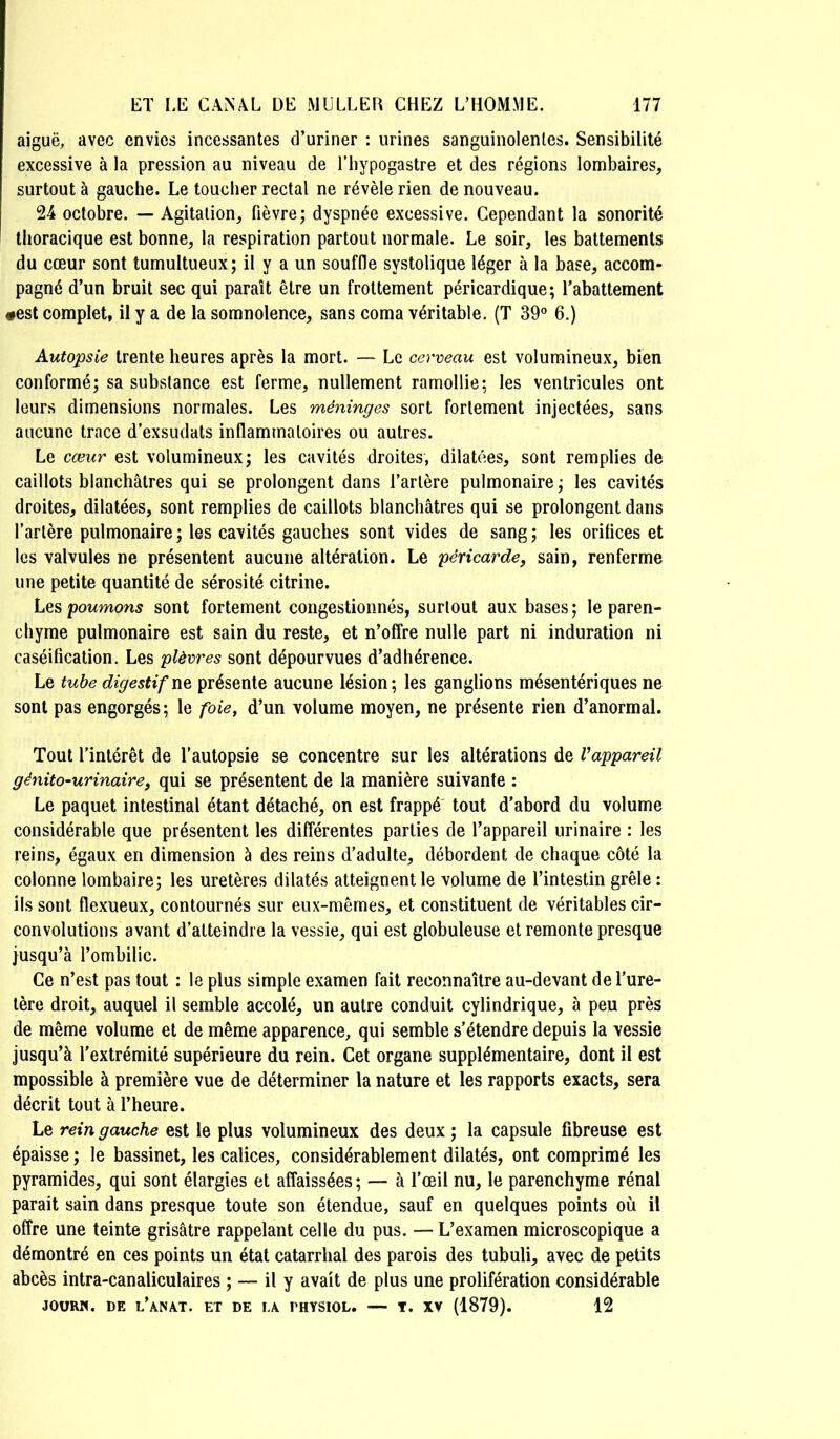 aiguë, avec envies incessantes d’uriner : urines sanguinolentes. Sensibilité excessive à la pression au niveau de l’iiypogastre et des régions lombaires, surtout à gauche. Le toucher rectal ne révèle rien de nouveau. 24 octobre. — Agitation, fièvre; dyspnée excessive. Cependant la sonorité thoracique est bonne, la respiration partout normale. Le soir, les battements du cœur sont tumultueux; il y a un souffie systolique léger à la base, accom- pagné d’un bruit sec qui paraît être un frottement péricardique; l’abattement #est complet, il y a de la somnolence, sans coma véritable. (T 39° 6.) Autopsie trente heures après la mort. — Le cerveau est volumineux, bien conformé; sa substance est ferme, nullement ramollie; les ventricules ont leurs dimensions normales. Les méninges sort fortement injectées, sans aucune trace d’exsudats inflammatoires ou autres. Le cœur est volumineux; les cavités droites, dilatées, sont remplies de caillots blanchâtres qui se prolongent dans l’artère pulmonaire; les cavités droites, dilatées, sont remplies de caillots blanchâtres qui se prolongent dans Tarière pulmonaire ; les cavités gauches sont vides de sang ; les orifices et les valvules ne présentent aucune altération. Le péricarde, sain, renferme une petite quantité de sérosité citrine. Les poumons sont fortement congestionnés, surtout aux bases; le paren- chyme pulmonaire est sain du reste, et n’offre nulle part ni induration ni caséification. Les plèvres sont dépourvues d’adhérence. Le tube digestif présente aucune lésion; les ganglions mésentériques ne sont pas engorgés; le foie, d’un volume moyen, ne présente rien d’anormal. Tout l’intérêt de Tautopsie se concentre sur les altérations de Vappareil génito-urinaire, qui se présentent de la manière suivante : Le paquet intestinal étant détaché, on est frappé tout d’abord du volume considérable que présentent les différentes parties de l’appareil urinaire : les reins, égaux en dimension à des reins d’adulte, débordent de chaque côté la colonne lombaire; les uretères dilatés atteignent le volume de l’intestin grêle : ils sont flexueux, contournés sur eux-mêmes, et constituent de véritables cir- convolutions avant d’atteindre la vessie, qui est globuleuse et remonte presque jusqu’à l’ombilic. Ce n’est pas tout : le plus simple examen fait reconnaître au-devant de Ture- lère droit, auquel il semble accolé, un autre conduit cylindrique, à peu près de même volume et de même apparence, qui semble s’étendre depuis la vessie jusqu’à l’extrémité supérieure du rein. Cet organe supplémentaire, dont il est mpossible à première vue de déterminer la nature et les rapports exacts, sera décrit tout à l’heure. Le rein gauche est le plus volumineux des deux ; la capsule fibreuse est épaisse ; le bassinet, les calices, considérablement dilatés, ont comprimé les pyramides, qui sont élargies et affaissées; — à Tœil nu, le parenchyme rénal parait sain dans presque toute son étendue, sauf en quelques points où il offre une teinte grisâtre rappelant celle du pus. — L’examen microscopique a démontré en ces points un état catarrhal des parois des tubuli, avec de petits abcès intra-canaliculaires ; — il y avait de plus une prolifération considérable JOüRN. DE l’aNAT. ET DE LA PHYSIOL. — T. XV (1879). 12