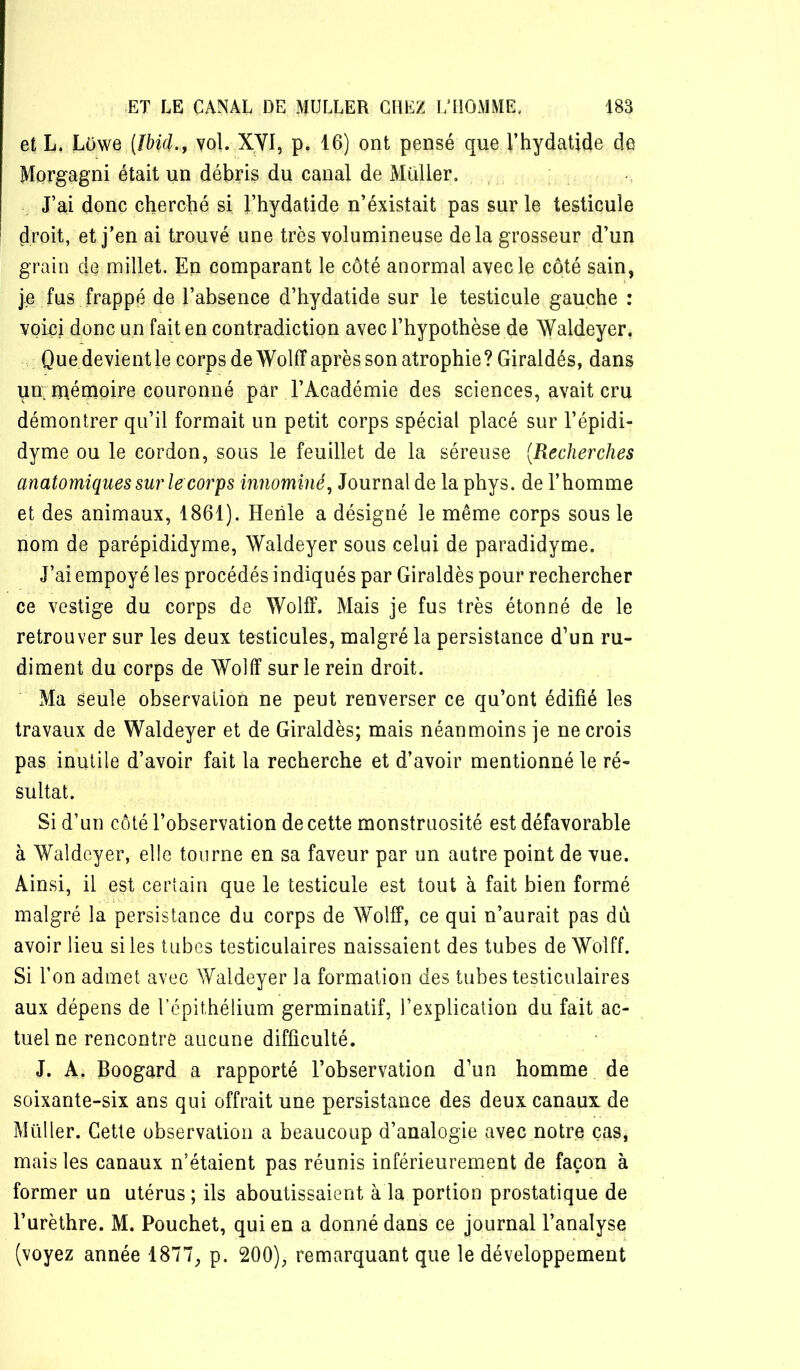 et L. Lôwq [Ibid, f vol. XYI, p. 16) ont pensé que l’hydatide de Morgagni était un débris du canal de Millier, J’ai donc cherché si l’hydatide n’éxistait pas sur le testicule droit, et j’en ai trouvé une très volumineuse delà grosseur d’un grain de millet. En comparant le côté anormal avec le côté sain, je fus frappé de l’absence d’hydatide sur le testicule gauche : voici donc un fait en contradiction avec l’hypothèse de Waldeyer. Que devient le corps de Wolff après son atrophie ? Giraldés, dans uri niénioire couronné par l’Académie des sciences, avait cru démontrer qu’il formait un petit corps spécial placé sur l’épidi- dyme ou le cordon, sous le feuillet de la séreuse {Recherches anatomiques sur le corps innommé^ Journal de la phys. de l’homme et des animaux, 1861). Heiile a désigné le même corps sous le nom de parépididyme, Waldeyer sous celui de paradidyme. J’ai empoyé les procédés indiqués par Giraldés pour rechercher ce vestige du corps de Wolff. Mais je fus très étonné de le retrouver sur les deux testicules, malgré la persistance d’un ru- diment du corps de WoHï sur le rein droit. Ma seule observation ne peut renverser ce qu’ont édifié les travaux de Waldeyer et de Giraldés; mais néanmoins je ne crois pas inutile d’avoir fait la recherche et d’avoir mentionné le ré- sultat. Si d’un côté l’observation de cette monstruosité est défavorable à Waldeyer, elle tourne en sa faveur par un autre point de vue. Ainsi, il est certain que le testicule est tout à fait bien formé malgré la persistance du corps de Wolff, ce qui n’aurait pas du avoir lieu si les tubes testiculaires naissaient des tubes de Wolff. Si l’on admet avec Waldeyer la formation des tubes testiculaires aux dépens de l’épithélium germinatif, l’explication du fait ac- tuel ne rencontre aucune difficulté. J. A. Boogard a rapporté l’observation d’un homme de soixante-six ans qui offrait une persistance des deux canaux de Millier. Cette observation a beaucoup d’analogie avec notre cas, mais les canaux n’étaient pas réunis inférieurement de façon à former un utérus ; ils aboutissaient à la portion prostatique de l’urèthre. M. Pouchet, qui en a donné dans ce journal l’analyse (voyez année 1877, p. 200), remarquant que le développement