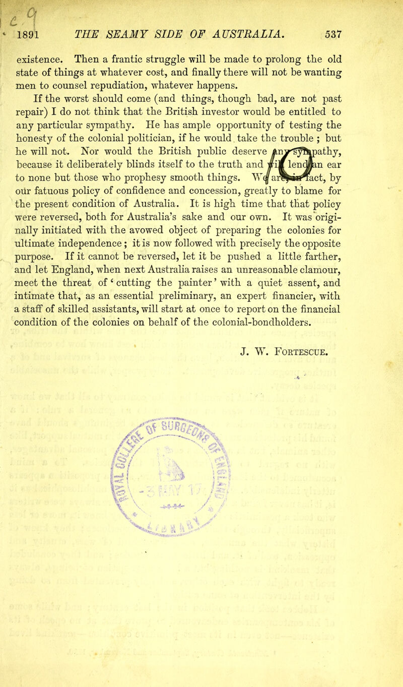 existence. Then a frantic struggle will be made to prolong the old state of things at whatever cost, and finally there will not be wanting men to counsel repudiation, whatever happens. If the worst should come (and things, though bad, are not past repair) I do not think that the British investor would be entitled to any particular sympathy. He has ample opportunity of testing the honesty of the colonial politician, if he would , take the trouble ; but he will not. Nor would the British public deserve An^'g^lrpathy, because it deliberately blinds itself to the truth and wi|f len An ear to none but those who prophesy smooth things. ar^ssifi^act, by our fatuous policy of confidence and concession, greatly to blame for the present condition of Australia. It is high time that that policy were reversed, both for Australia’s sake and our own. It was origi- nally initiated with the avowed object of preparing the colonies for ultimate independence; it is now followed with precisely the opposite purpose. If it cannot be reversed, let it be pushed a little farther, and let England, when next Australia raises an unreasonable clamour, meet the threat of ‘ cutting the painter ’ with a quiet assent, and intimate that, as an essential preliminary, an expert financier, with a staff of skilled assistants, will start at once to report on the financial condition of the colonies on behalf of the colonial-bondholders. J. W. Fortescue.